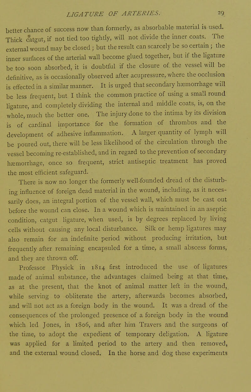 better chance of success now than formerly, as absorbable material is used. Thick catgut, if not tied too tightly, will not divide the inner coats. The external wound may be closed; but the result can scarcely be so certain; the inner surfaces of the arterial wall become glued together, but if the ligature be too soon absorbed, it is doubtful if the closure of the vessel will be definitive, as is occasionally observed after acupressure, where the occlusion is effected in a similar manner. It is urged that secondary haemorrhage will be less frequent, but I think the common practice of using a small round ligature, and completely dividing the internal and middle coats, is, on the whole, much the better one. The injury done to the intima by its division is of cardinal importance for the formation of thrombus and the development of adhesive inflammation. A larger quantity of lymph will be poured out, there will be less likelihood of the circulation through the vessel becoming re-established, and in regard to the prevention of secondary haemorrhage, once so frequent, strict antiseptic treatment has proved the most efficient safeguard. There is now no longer the formerly well-founded dread of the disturb- ing influence of foreign dead material in the wound, including, as it neces- sarily does, an integral portion of the vessel wall, which must be cast out before the wound ca.n close. In a wound which is maintained in an aseptic condition, catgut ligature, when used, is by degrees replaced by living cells without causing any local disturbance. Silk or hemp ligatures may also remain for an indefinite period without producing irritation, but frequently after remaining encapsuled for a time, a small abscess forms, and they are thrown off. Professor Physick in 1814 first introduced the use of ligatures made of animal substance, the advantages claimed being at that time,, as at the present, that the knot of animal matter left in the wound, while serving to obliterate the artery, afterwards becomes absorbed, and will not act as a foreign body in the wound. It was a dread of the consequences of the prolonged presence of a foreign body in the wound which led Jones, in 1806, and after him Travers and the surgeons of the time, to adopt the expedient of temporary deligation. A ligature was applied for a limited period to the artery and then removed, and the external wound closed. In the horse and dog these experiments