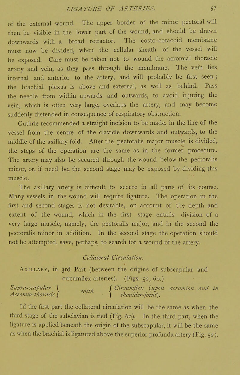of the external wound. The upper border of the minor pectoral will then be visible in the lower part of the wound, and should be drawn downwards with a broad retractor. The costo-coracoid membrane must now be divided, when the cellular sheath of the vessel will be exposed. Care must be taken not to wound the acromial thoracic artery and vein, as they pass through the membrane. The veih lies internal and anterior to the artery, and will probably be first seen ; the brachial plexus is above and external, as well as behind. Pass the needle from within upwards and outwards, to avoid injuring the vein, which is often very large, overlaps the artery, and may become suddenly distended in consequence of respiratory obstruction. Guthrie recommended a straight incision to be made, in the line of the vessel from the centre of the clavicle downwards and outwards, to the middle of the axillary fold. After the pectoralis major muscle is divided, the steps of the operation are the same as in the former procedure. The artery may also be secured through the wound below the pectoralis minor, or, if need be, the second stage may be exposed by dividing this muscle. The axillary artery is difficult to secure in all parts of its course. Many vessels in the wound will require ligature. The operation in the first and second stages is not desirable, on account of the depth and extent of the wound, which in the first stage entails division of a very large muscle, namely, the pectoralis major, and in the second the pectoralis minor in addition. In the second stage the operation should not be attempted, save, perhaps, to search for a wound of the artery. Collateral Circulation. Axillary, in 3rd Part (between the origins of subscapular and circumflex arteries). (Figs. 52, 60.) Supra-scapular \ w'th [ ^^^'^^^^'ifl^^ {upon acromion and in Acromio-thoracic ] ^ ( shoulder-joint). Ill the first part the collateral circulation will be the same as when the third stage of the subclavian is tied (Fig. 60). In the third part, when the ligature is applied beneath the origin of the subscapular, it will be the same as when the brachial is hgatured above the superior profunda artery (Fig. 52).