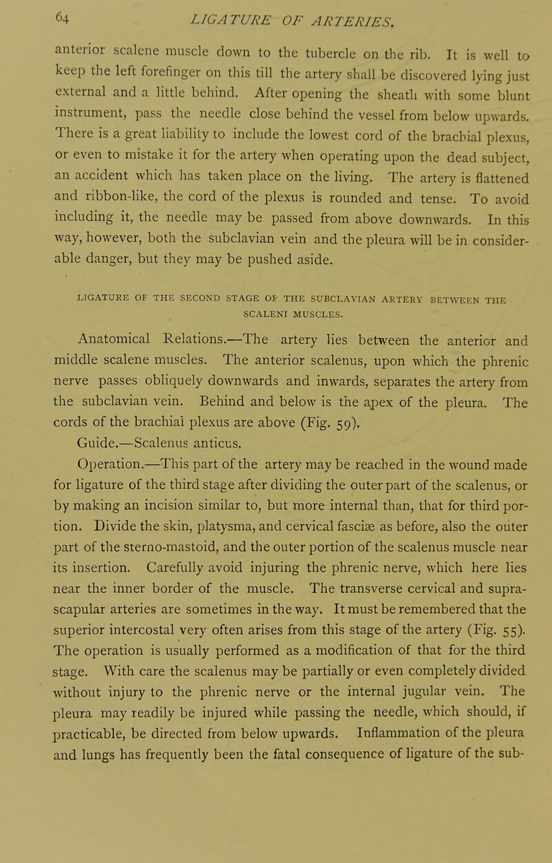 anterior scalene muscle down to the tubercle on the rib. It is well to keep the left forefinger on this till the artery shall be discovered lying just external and a little behind. After opening the sheath with some blunt instrument, pass the needle close behind the vessel from below upwards. There is a great liability to include the lowest cord of the brachial plexus, or even to mistake it for the artery when operating upon the dead subject, an accident which has taken place on the living. The artery is flattened and ribbon-like, the cord of the plexus is rounded and tense. To avoid including it, the needle may be passed from above downwards. In this way, however, both the subclavian vein and the pleura will be in consider- able danger, but they may be pushed aside. LIGATURE OF THE SECOND STAGE OB' THE SUBCLAVIAN ARTERY BETWEEN THE SCALENI MUSCLES. Anatomical Relations.—The artery lies between the anterior and middle scalene muscles. The anterior scalenus, upon which the phrenic nerve passes obliquely downwards and inwards, separates the artery from the subclavian vein. Behind and below is the apex of the pleura. The cords of the brachial plexus are above (Fig. 59). Guide.—Scalenus anticus. Operation.—This part of the artery may be reached in the wound made for ligature of the third stage after dividing the outer part of the scalenus, or by making an incision similar to, but more internal than, that for third por- tion. Divide the skin, platysma, and cervical fasciae as before, also the outer part of the sterno-mastoid, and the outer portion of the scalenus muscle near its insertion. Carefully avoid injuring the phrenic nerve, which here lies near the inner border of the muscle. The transverse cervical and supra- scapular arteries are sometimes in the way. It must be remembered that the superior intercostal very often arises from this stage of the artery (Fig. 55). The operation is usually performed as a modification of that for the third stage. With care the scalenus may be partially or even completely divided without injury to the phrenic nerve or the internal jugular vein. The pleura may readily be injured while passing the needle, which should, if practicable, be directed from below upwards. Inflammation of the pleura and lungs has frequently been the fatal consequence of ligature of the sub-