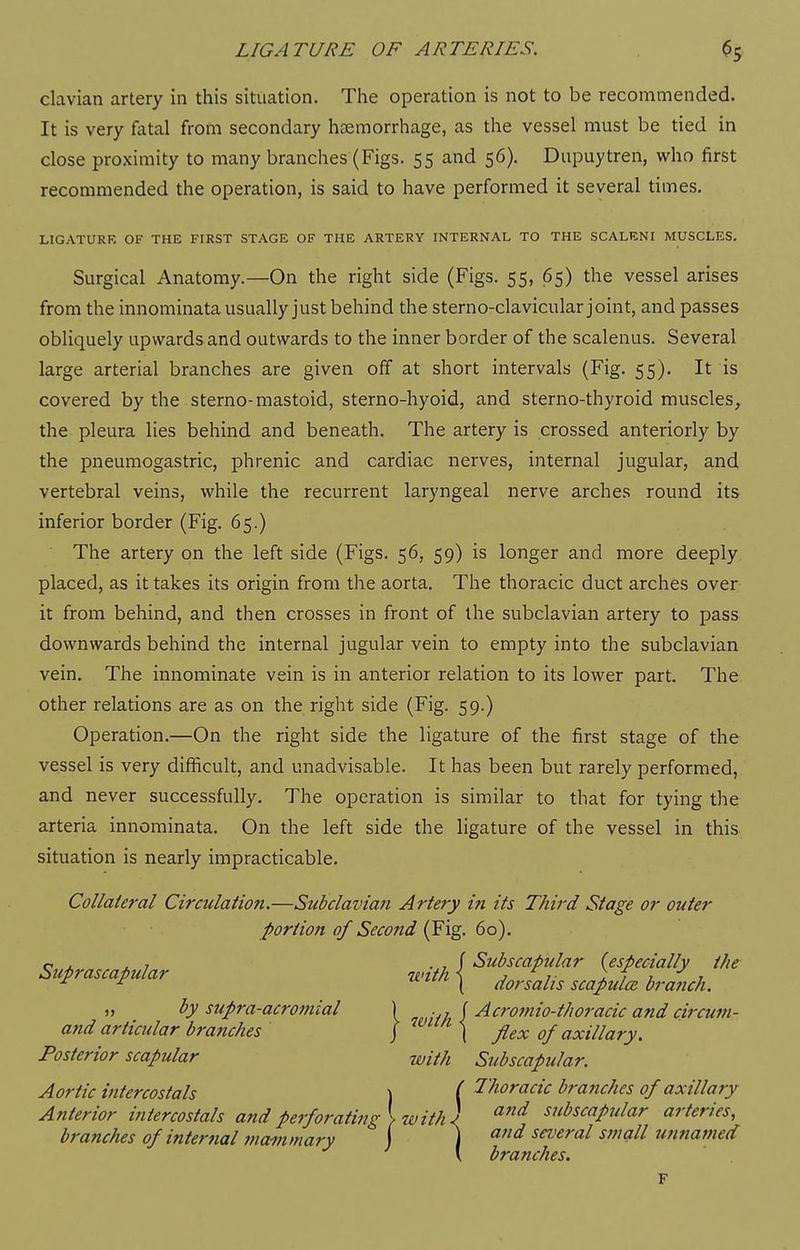 clavian artery in this situation. The operation is not to be recommended. It is very fatal from secondary haemorrhage, as the vessel must be tied in close proximity to many branches (Figs. 55 and 56). Dupuytren, who first recommended the operation, is said to have performed it several times. LIGATURE OF THE FIRST STAGE OF THE ARTERY INTERNAL TO THE SCALENI MUSCLES. Surgical Anatomy.—On the right side (Figs. 55, 65) the vessel arises from the innominata usually just behind the sterno-clavicular joint, and passes obliquely upwards and outwards to the inner border of the scalenus. Several large arterial branches are given off at short intervals (Fig. 55). It is covered by the sterno-mastoid, sterno-hyoid, and sterno-thyroid muscles, the pleura lies behind and beneath. The artery is crossed anteriorly by the pneumogastric, phrenic and cardiac nerves, internal jugular, and vertebral veins, while the recurrent laryngeal nerve arches round its inferior border (Fig. 65.) The artery on the left side (Figs. 56, 59) is longer and more deeply placed, as it takes its origin from the aorta. The thoracic duct arches over it from behind, and then crosses in front of the subclavian artery to pass downwards behind the internal jugular vein to empty into the subclavian vein. The innominate vein is in anterior relation to its lower part. The other relations are as on the right side (Fig. 59.) Operation.—On the right side the ligature of the first stage of the vessel is very difficult, and unadvisable. It has been but rarely performed, and never successfully. The operation is similar to that for tying the arteria innominata. On the left side the ligature of the vessel in this situation is nearly impracticable. Collateral Circulation.—Subclavian Artery in its Third Stage or outer portion of Secofid (Fig. 60). o J. J. 7 . 7 (Subscapular (especially the Stcprascapular nnth \ ^J^^-^ ^^^)^J^ ^J^^j^^ „ by supra-acro7nial ) . , J Acromio-thoracic and circum- and articular branches J ) flex of axillary. Posterior scapular with Subscapular. Aortic intercostals \ i 1'horacic branches of axillary Anterior intercostals and perforating} with) subscapular arteries, branches of internal 7nammary J ) and several smoill U7mamed \ branches. F