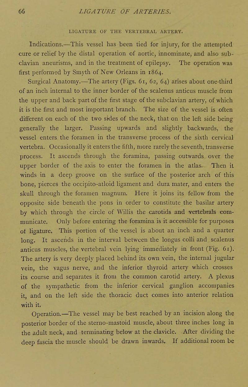 LIGATURE OF THE VERTEBRAL ARTERY. Indications.—This vessel has been tied for injury, for the attempted cure or relief by the distal operation of aortic, innominate, and also sub- clavian aneurisms, and in the treatment of epilepsy. The operation was first performed by Smyth of New Orleans in 1864. Surgical Anatomy.—The artery (Figs. 61, 62, 64) arises about one-third of an inch internal to the inner border of the scalenus anticus muscle from the upper and back part of the first stage of the subclavian artery, of which it is the first and most important branch. The size of the vessel is often different on each of the two sides of the neck, that on the left side being generally the larger. Passing upwards and slightly backwards, the vessel enters the foramen in the transverse process of the sixth cervical vertebra. Occasionally it enters the fifth, more rarely the seventh, transverse process. It ascends through the foramina, passing outwards over the upper border of the axis to enter the foramen in the atlas. Then it winds in a deep groove on the surface of the posterior arch of this bone, pierces the occipito-atloid ligament and dura mater, and enters the skull through the foramen magnum. Here it joins its fellow from the opposite side beneath the pons in order to constitute the basilar artery by which through the circle of Willis the carotids and vertebrals com- municate. Only before entering the foramina is it accessible for purposes of ligature. This portion of the vessel is about an inch and a quarter long. It ascends in the interval between the longus colli and scalenus anticus muscles, the vertebral vein lying immediately in front (Fig. 61). The artery is very deeply placed behind its own vein, the internal jugular vein, the vagus nerve, and the inferior thyroid artery which crosses its course and separates it from the common carotid artery. A plexus of the sympathetic from the inferior cervical ganglion accompanies it, and on the left side the thoracic duct comes into anterior relation with it. Operation.—The vessel may be best reached by an incision along the posterior border of the sterno-mastoid muscle, about three inches long in the adult neck, and terminating below at the clavicle. After dividing the deep fascia the muscle should be drawn inwards. If additional room be