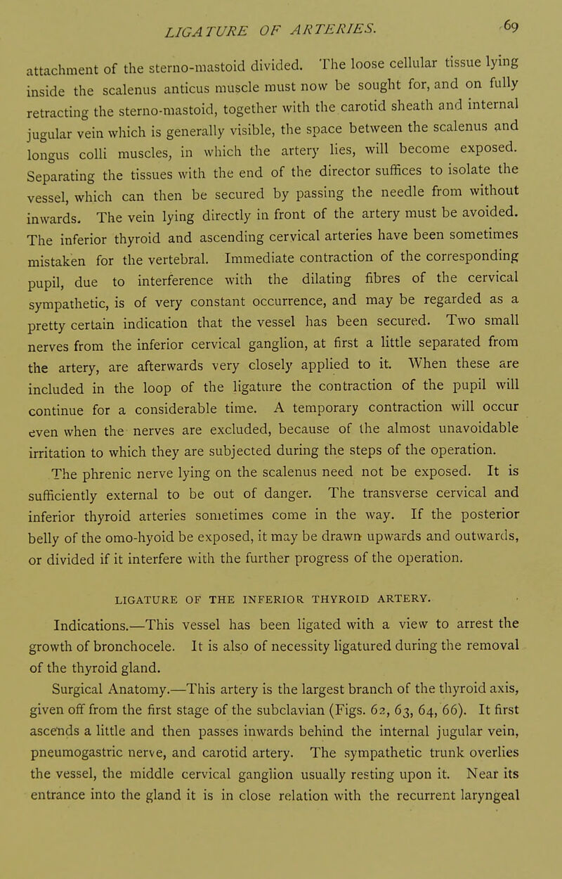 attachment of the sterno-mastoid divided. The loose ceUular tissue lying inside the scalenus anticus muscle must now be sought for, and on fully retracting the sterno-mastoid, together with the carotid sheath and internal jugular vein which is generally visible, the space between the scalenus and longus colli muscles, in which the artery lies, will become exposed. Separating the tissues with the end of the director suffices to isolate the vessel, which can then be secured by passing the needle from without inwards. The vein lying directly in front of the artery must be avoided. The inferior thyroid and ascending cervical arteries have been sometimes mistaken for the vertebral. Immediate contraction of the corresponding pupil, due to interference with the dilating fibres of the cervical sympathetic, is of very constant occurrence, and may be regarded as a pretty certain indication that the vessel has been secured. Two small nerves from the inferior cervical ganglion, at first a little separated from the artery, are afterwards very closely applied to it. When these are included in the loop of the ligature the contraction of the pupil will continue for a considerable time. A temporary contraction will occur even when the nerves are excluded, because of the almost unavoidable irritation to which they are subjected during the steps of the operation. The phrenic nerve lying on the scalenus need not be exposed. It is sufficiently external to be out of danger. The transverse cervical and inferior thyroid arteries sometimes come in the way. If the posterior belly of the omo-hyoid be exposed, it may be drawn upwards and outwards, or divided if it interfere with the further progress of the operation. LIGATURE OF THE INFERIOR THYROID ARTERY. Indications.—This vessel has been ligated with a view to arrest the growth of bronchocele. It is also of necessity Hgatured during the removal of the thyroid gland. Surgical Anatomy.—This artery is the largest branch of the thyroid axis, given off from the first stage of the subclavian (Figs. 62, 63, 64, 66). It first ascends a little and then passes inwards behind the internal jugular vein, pneumogastric nerve, and carotid artery. The sympathetic trunk overlies the vessel, the middle cervical ganglion usually resting upon it. Near its entrance into the gland it is in close relation with the recurrent laryngeal