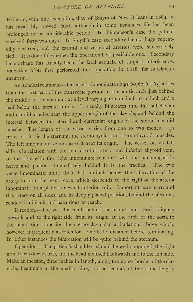 Hitherto, with one exception, that of Smyth of New Orleans in 1864, it has invariably proved fatal, although in some instances life has been prolonged for a considerable period. In Thompson's case the patient survived forty-two days. In Smyth's case secondary haemorrhage repeat- edly occurred, and the carotid and vertebral arteries were successively tied. It is doubtful whether the operation be a justifiable one. Secondary haemorrhage has usually been the fatal sequela of surgical interference. Valentine Mott first performed the operation in 1818 for subclavian aneurism. Anatomical relations.—The arteria innominata (Figs. 60,62,64, 65) arises from the first part of the transverse portion of the aortic arch just behind the middle of the sternum, at a level varying from an inch to an inch and a half below the sternal notch. It usually bifurcates into the subclavian and carotid arteries near the upper margin of the clavicle, and behind the interval between the sternal and clavicular origins of the sterno-mastoid muscle. The length of the vessel varies from one to two inches. In front of it lie the sternum, the sterno-hyoid and sterno-thyroid muscles. The left innominate vein crosses it near its origin. The vessel on its left side is in relation with the left carotid artery and inferior thyroid vein, on the right with the right innominate vein and with the pneumogastric nerve and pleura. Immediately behind it is the trachea. The two vense innominatse unite about half an inch below the bifurcation of the artery to form the vena cava, which descends to the right of the arteria innominata on a plane somewhat anterior to it. Important parts surround this artery on all sides, and its deeply placed position, behind the sternum, renders it difficult and hazardous to reach. Direction.—The vessel ascends behind the manubrium sterni obliquely upwards and to the right side from its origin at the arch of the aorta to the bifurcation opposite the sterno-clavicular articulation, above which, however, it frequently ascends for some little distance before terminating. In other instances the bifurcation will be quite behind the sternum. Operation.—The patient's shoulders should be well supported, the right arm drawn downwards, and the head inclined backwards and to the left side. Make an incision, three inches in length, along the upper border of the cla- vicle, beginning at the median line, and a second, of the same length,