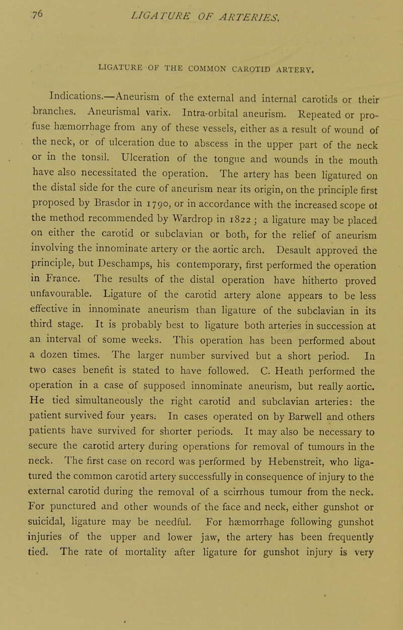 LIGATURE OF THE COMMON CAROTID ARTERY. Indications.—Aneurism of the external and internal carotids or their branches. Aneurismal varix. Intra-orbital aneurism. Repeated or pro- fuse hemorrhage from any of these vessels, either as a result of wound of the neck, or of ulceration due to abscess in the upper part of the neck or in the tonsil. Ulceration of the tongue and Avounds in the mouth have also necessitated the operation. The artery has been ligatured on the distal side for the cure of aneurism near its origin, on the principle first proposed by Brasdor in 1790, or in accordance with the increased scope ot the method recommended by Wardrop in 1822 ; a ligature may be placed on either the carotid or subclavian or both, for the relief of aneurism involving the innominate artery or the aortic arch, Desault approved the principle, but Deschamps, his contemporary, first performed the operation in France. The results of the distal operation have hitherto proved unfavourable. Ligature of the carotid artery alone appears to be less effective in innominate aneurism than ligature of the subclavian in its third stage. It is probably best to ligature both arteries in succession at an interval of some weeks. This operation has been performed about a dozen times. The larger number survived but a short period. In two cases benefit is stated to have followed. C. Heath performed the operation in a case of supposed innominate aneurism, but really aortic. He tied simultaneously the right carotid and subclavian arteries: the patient survived four years; In cases operated on by Barwell and others patients have survived for shorter periods. It may also be necessary to secure the carotid artery during operations for removal of tumours in the neck. The first case on record was performed by Hebenstreit, who liga- tured the common carotid artery successfully in consequence of injury to the external carotid during the removal of a scirrhous tumour from the neck. For punctured and other wounds of the face and neck, either gunshot or suicidal, ligature may be needful. For haemorrhage following gunshot injuries of the upper and lower jaw, the artery has been frequently tied. The rate of mortality after ligature for gunshot injury is very
