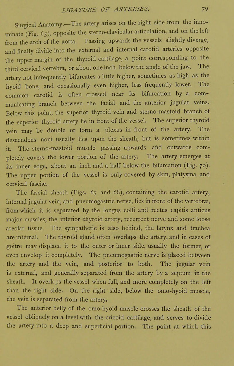Surgical Anatomy.—The artery arises on the right side from the inno- minate (Fig. 65), opposite the sterno-clavicular articulation, and on the left from the arch of the aorta. Passing upwards the vessels slightly diverge, and finally divide into the external and internal carotid arteries opposite the upper margin of the thyroid cartilage, a point corresponding to the third cervical vertebra, or about one inch below the angle of the jaw. The artery not infrequently bifurcates a little higher, sometimes as high as the hyoid bone, and occasionally even higher, less frequently lower. The common carotid is often crossed near its bifurcation by a com- municating branch between the facial and the anterior jugular veins. Below this point, the superior thyroid vein and sterno-mastoid branch of the superior thyroid artery lie in front of the vessel. The superior thyroid vein may be double or form a plexus in front of the artery. The descendens noni usually lies upon the sheath, but is sometimes within it. The sterno-mastoid muscle passing upwards and outwards com- pletely covers the lower portion of the artery. The artery emerges at its inner edge, about an inch and a half below the bifurcation (Fig. 70). The upper portion of the vessel is only covered by skin, platysma and cervical fasciae. The fascial sheath (Figs. 67 and 68), containing the carotid artery, internal jugular vein, and pneumogastric nerve, lies in front of the vertebrae, from which it is separated by the longus colli and rectus capitis anticus major muscles, the inferior tliyroid artery, recurrent nerve and some loose areolar tissue. The sympathetic is also behind, the larynx and trachea are internal. The thyroid gland often overlaps the artery, and in cases of goitre may displace it to the outer or inner side, usually the former, or even envelop it completely. The pneumogastric nerve is placed between the artery and the vein, and posterior to both. The jugular vein is external, and generally separated from the artery by a septum in the sheath. It overlaps the vessel when full, and more completely on the left than the right side. On the right side, below the omo-hyoid muscle, the vein is separated from the artery. The anterior belly of the omo-hyoid muscle crosses the sheath of the vessel obliquely on a level with the cricoid cartilage, and serves to divide the artery into a deep and superficial portion. The point at which this