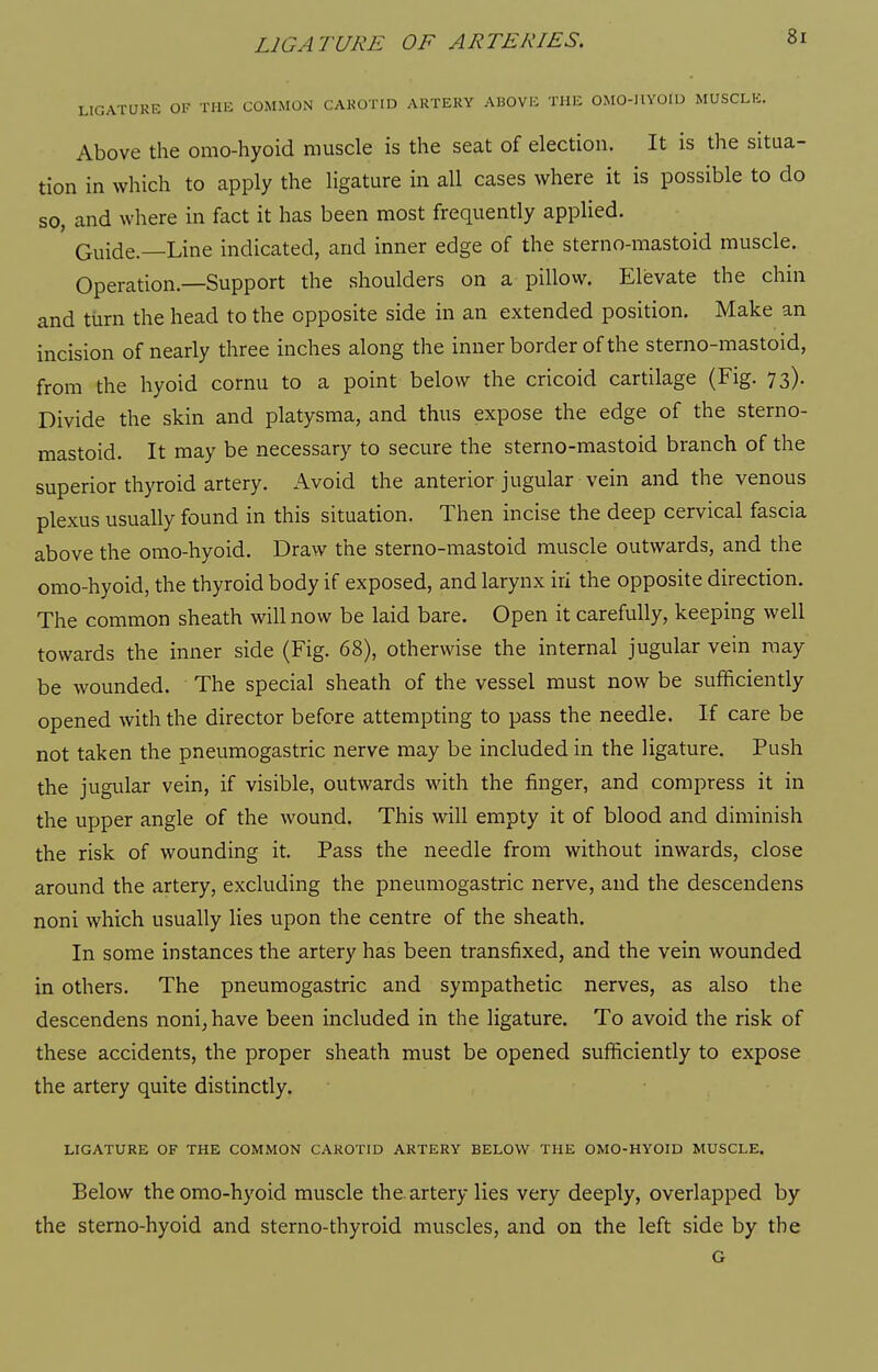 LIGATURE OF THE COMMON CAKOTID ARTERY AUOVE THE OMO-HYOIU MUSCLE. Above the omo-hyoid muscle is the seat of election. It is the situa- tion in which to apply the ligature in all cases where it is possible to do so, and where in fact it has been most frequently applied. Guide.—Line indicated, and inner edge of the sterno-mastoid muscle. Operation.—Support the shoulders on a pillow. Elevate the chin and turn the head to the opposite side in an extended position. Make an incision of nearly three inches along the inner border of the sterno-mastoid, from the hyoid cornu to a point below the cricoid cartilage (Fig. 73). Divide the skin and platysma, and thus expose the edge of the sterno- mastoid. It may be necessary to secure the sterno-mastoid branch of the superior thyroid artery. Avoid the anterior jugular vein and the venous plexus usually found in this situation. Then incise the deep cervical fascia above the omo-hyoid. Draw the sterno-mastoid muscle outwards, and the omo-hyoid, the thyroid body if exposed, and larynx iri the opposite direction. The common sheath will now be laid bare. Open it carefully, keeping well towards the inner side (Fig. 68), otherwise the internal jugular vein may be wounded. The special sheath of the vessel must now be sufficiently opened with the director before attempting to pass the needle. If care be not taken the pneumogastric nerve may be included in the ligature. Push the jugular vein, if visible, outwards with the finger, and compress it in the upper angle of the wound. This will empty it of blood and diminish the risk of wounding it. Pass the needle from without inwards, close around the artery, excluding the pneumogastric nerve, and the descendens noni which usually lies upon the centre of the sheath. In some instances the artery has been transfixed, and the vein wounded in others. The pneumogastric and sympathetic nerves, as also the descendens noni^have been included in the ligature. To avoid the risk of these accidents, the proper sheath must be opened sufficiently to expose the artery quite distinctly. LIGATURE OF THE COMMON CAROTID ARTERY BELOW THE OMO-HYOID MUSCLE. Below the omo-hyoid muscle the. artery lies very deeply, overlapped by the stemo-hyoid and sterno-thyroid muscles, and on the left side by the G