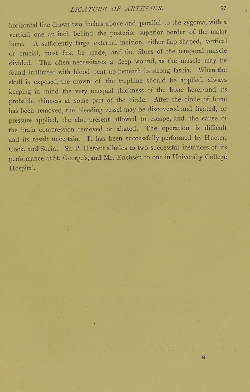 horizontal line drawn two inches above and parallel to the zygoma, with a vertical one an inch behind the posterior superior border of the malar bone. A sufficiently large external incision, either flap-shaped, vertical or crucial, must first be made, and the fibres of the temporal muscle divided. This often necessitates a deep wound, as the muscle may be found infiltrated with blood pent up beneath its strong fascia. When the skull is exposed, the crown of the trephine should be applied, always keeping in mind the very unequal thickness of the bone here,-and its probable thinness at some part of the circle. After the circle of bone has been removed, the bleeding vessel may be discovered and ligated, or pressure applied, the clot present allowed to escape, and the cause of the brain compression removed or abated. The operation is difficult and its result uncertain. It has been successfully performed by Hueter, Cock, and Socin. Sir P. Hewett alludes to two successful instances of its performance at St. George's, and Mr. Erichsen to one in University College Hospital. H