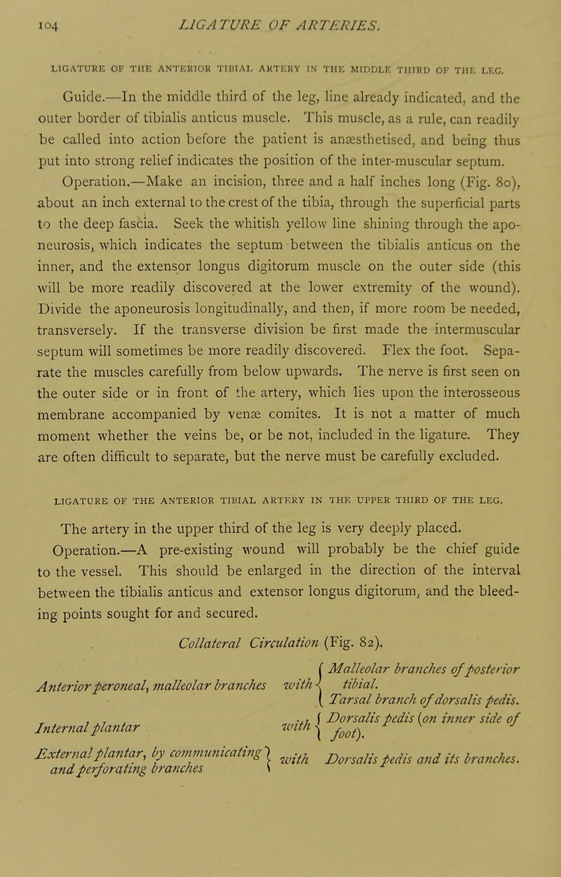 LIGATURE OF THE ANTERIOR TIBIAL ARTERY IN THE MIDDLE THIRD OF THE LEG. Guide.—In the middle third of the leg, line already indicated, and the outer border of tibialis anticus muscle. This muscle, as a rule, can readily be called into action before the patient is anaesthetised, and being thus put into strong relief indicates the position of the inter-muscular septum. Operation.—Make an incision, three and a half inches long (Fig. 80), about an inch external to the crest of the tibia, through the superficial parts to the deep fascia. Seek the whitish yellow line shining through the apo- neurosisi which indicates the septum between the tibialis anticus on the inner, and the extensor longus digitorum muscle on the outer side (this will be more readily discovered at the lower extremity of the wound). Divide the aponeurosis longitudinally, and then, if more room be needed, transversely. If the transverse division be first made the intermuscular septum will sometimes be more readily discovered. Flex the foot. Sepa- rate the muscles carefully from below upwards. The nerve is first seen on the outer side or in front of the artery, which lies upon the interosseous membrane accompanied by venae comites. It is not a matter of much moment whether the veins be, or be not, included in the ligature. They are often difficult to separate, but the nerve must be carefully excluded. LIGATURE OF THE ANTERIOR TIBIAL ARTERY IN THE UPPER THIRD OF THE LEG. The artery in the upper third of the leg is very deeply placed. Operation.—A pre-existing wound will probably be the chief guide to the vessel. This should be enlarged in the direction of the interval between the tibialis anticus and extensor longus digitorum, and the bleed- ing points sought for and secured. Collateral Circulation (Fig. 82). r Malleolar branches of posterior Anterior peroneal^ malleolar branches with I tibial. ( Tarsal branch of dorsalis pedis. , , , , .,, f Dorsalis pedis (on ifmer side of Internal plantar wtth^ ^ ^ ■' External plantar, by communicating^ ^.^j^ j^^^.^^^.^ ^^.^ ^^^^ .^^ branches. a7idperforating branches \