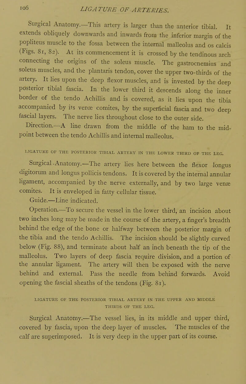 io6 Surgical Anatomy.—This artery is larger than the anterior tibial. It extends obliquely downwards and inwards from the inferior margin of the popliteus muscle to the fossa between the internal malleolus and os calcis (Figs. 8i, 82). At its commencement it is crossed by the tendinous arch connecting the origins of the soleus muscle. The gastrocnemius and soleus muscles, and the plantaris tendon, cover the upper two-thirds of the artery. It lies upon the deep flexor muscles, and is invested by the deep posterior tibial fascia. In the lower third it descends along the inner border of the tendo Achillis and is covered, as it lies upon the tibia accompanied by its vente comites, by the superficial fascia and two deep fascial layers. The nerve lies throughout close to the outer side. Direction.—A line drawn from the middle of the ham to the mid- point between the tendo Achillis and internal malleolus, LIGATUKE OF THE POSTERIOR TIBIAL ARTERY IN THE LOWER THIRD OF THE LEG. Surgical-Anatomy.—The artery lies here between the flexor longus digitorum and longus pollicis tendons. It is covered by the internal annular ligament, accompanied by the nerve externally, and by two large vense comites. It is enveloped in fatty cellular tissue. Guide.—Line indicated. Operation.—To secure the vessel in the lower third, an incision about two inches long may be made in the course of the artery, a finger's breadth behind the edge of the bone or halfway between the posterior margin of the tibia and the tendo Achillis. The incision should be slightly curved below (Fig. 88), and terminate about half an inch beneath the tip of the malleolus. Two layers of deep fascia require division, and a portion of the annular ligament. The artery will then be exposed with the nerve behind and external. Pass the needle from behind forwards. Avoid opening the fascial sheaths of the tendons (Fig. 81). LIGATURE OF THE POSTERIOR TIBIAL ARTERY IN THE UPPER AND MIDDLE THIRDS OF THE LEG. Surgical Anatomy.—The vessel lies, in its middle and upper third, covered by fascia, upon the deep layer of muscles. The muscles of the calf are superimposed. It is very deep in the upper part of its course.