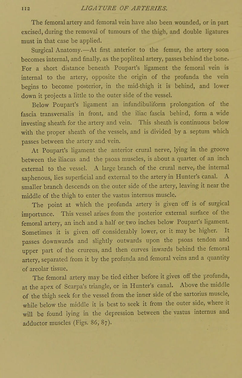 The femoral artery and femoral vein have also been wounded, or in part excised, during the removal of tumours of the thigh, and double ligatures must in that case be applied. Surgical Anatomy.—At first anterior to the femur, the artery soon becomes internal, and finally, as the popliteal artery, passes behind the bone. For a short distance beneath Poupart's ligament the femoral vein is internal to the artery, opposite the origin of the profunda the vein begins to become posterior, in the mid-thigh it is behind, and lower down it projects a little to the outer side of the vessel. Below Poupart's ligament an infundibuliform prolongation of the fascia transversalis in front, and the iliac fascia behind, form a wide investing sheath for the artery and vein. This sheath is continuous below with the proper sheath of the vessels, and is divided by a septum which passes between the artery and vein. At Poupart's ligament the anterior crural nerve, lying in the groove between the iliacus and the psoas muscles, is about a quarter of an inch external to the vessel. A large branch of the crural nerve, the internal saphenous, lies superficial and external to the artery in Hunter's canal. A smaller branch descends on the outer side of the artery, leaving it near the middle of the thigh to enter the vastus internus muscle. The point at which the profunda artery is given off is of surgical importance. This vessel arises from the posterior external surface of the femoral artery, an inch and a half or two inches below Poupart's ligament. Sometimes it is given off considerably lower, or it may be higher. It passes downwards and slightly outwards upon the psoas tendon and upper part of the crureus, and then curves inwards behind the femoral artery, separated from it by the profunda and femoral veins and a quantity of areolar tissue, The femoral artery may be tied either before it gives off the profunda, at the apex of Scarpa's triangle, or in Hunter's canal. Above the middle of the thigh seek for the vessel from the inner side of the sartorius muscle, while below the middle it is best to seek it from the outer side, where it will be found lying in the depression between the vastus internus and adductor muscles (Figs. 86, 87).