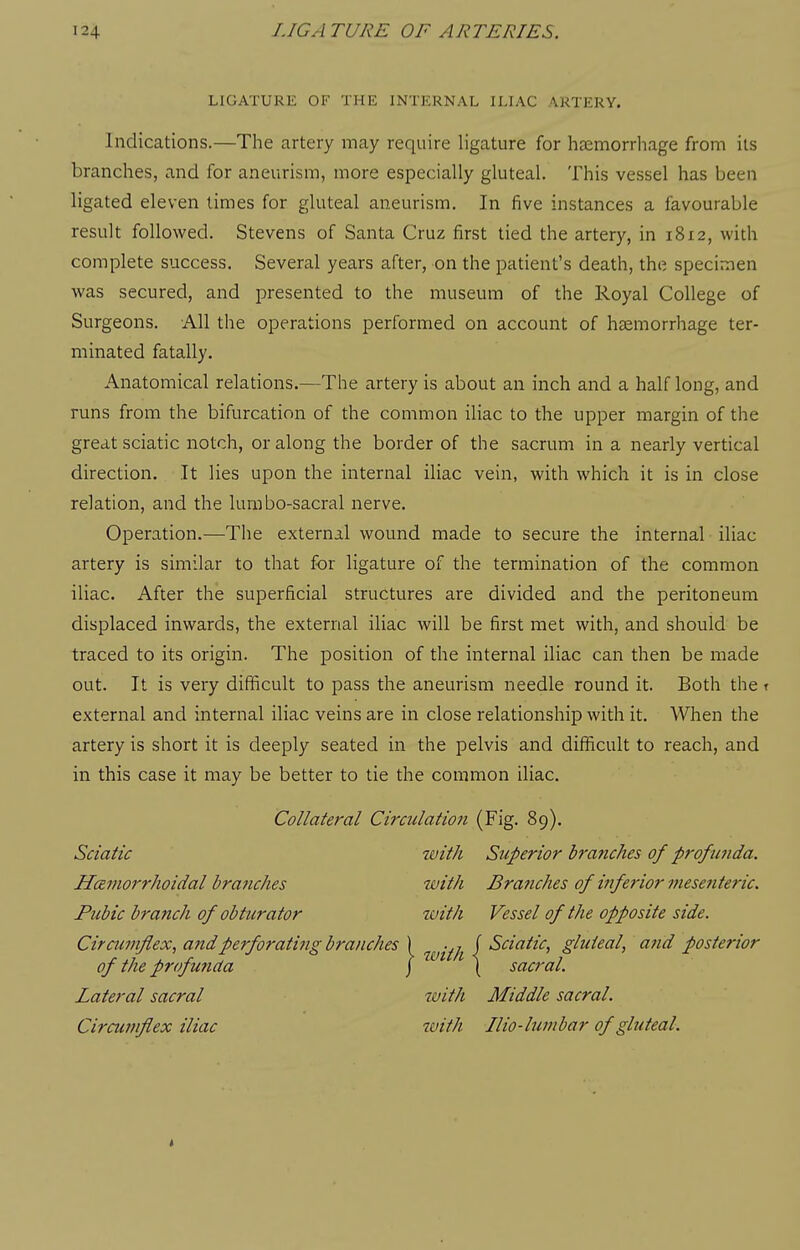 LIGATURE OF THE INTERNAL ILIAC ARTERY. Indications.—The artery may require ligature for hsemorrhage from its branches, and for aneurism, more especially gluteal. This vessel has been ligated eleven times for gluteal aneurism. In five instances a favourable result followed. Stevens of Santa Cruz first tied the artery, in 1812, with complete success. Several years after, on the patient's death, the specimen was secured, and presented to the museum of the Royal College of Surgeons. All the operations performed on account of haemorrhage ter- minated fatally. Anatomical relations.—The artery is about an inch and a half long, and runs from the bifurcation of the common iliac to the upper margin of the great sciatic notch, or along the border of the sacrum in a nearly vertical direction. It lies upon the internal iliac vein, with which it is in close relation, and the lura bo-sacral nerve. Operation.—The external wound made to secure the internal iliac artery is similar to that for ligature of the termination of the common iliac. After the superficial structures are divided and the peritoneum displaced inwards, the external iliac will be first met with, and should be traced to its origin. The position of the internal iliac can then be made out. It is very difficult to pass the aneurism needle round it. Both the t external and internal iliac veins are in close relationship with it. When the artery is short it is deeply seated in the pelvis and difficult to reach, and in this case it may be better to tie the common iliac. Collateral Circulation (Fig. 89). Sciatic with Superior brariches of profimda. Hcemorrhoidal bra?iches with Branches of i?iferior mesenteric. Pubic branch of obturator with Vessel of the opposite side. Ciraimflex, and perforating branches ) ^^-^^ f Sciatic, gluteal, and posterior of the profunda j \ sacral. Lateral sacral with Middle sacral. Circutnfiex iliac zvith Ilio-binibar of gluteal.