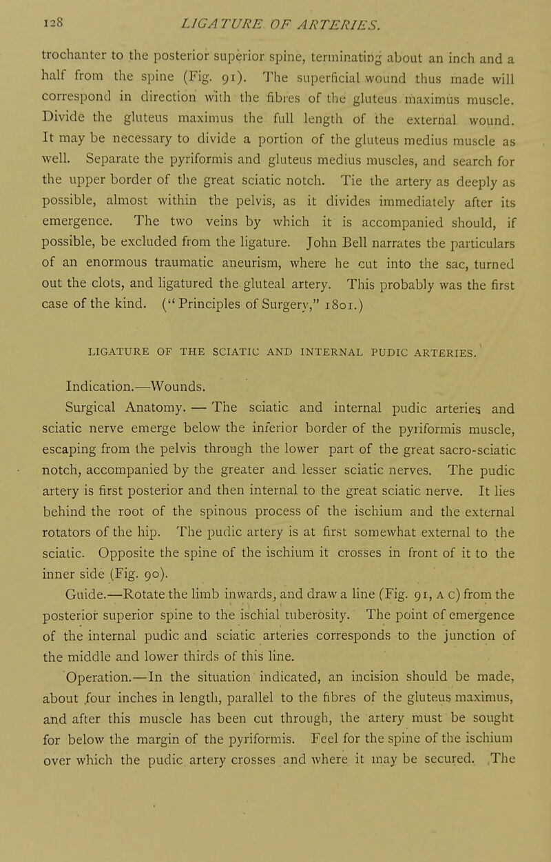 trochanter to the posterior superior spine, terminating about an inch and a half from the spine (Fig. 91). Hie superficial wound thus made will correspond in direction with the fibres of the gluteus, ihaximus muscle. Divide the gluteus maximus the full length of the external wound. It may be necessary to divide a portion of the gluteus medius muscle as well. Separate the pyriformis and gluteus medius muscles, and search for the upper border of the great sciatic notch. Tie ihe artery as deeply as possible, almost within the pelvis, as it divides immediately after its emergence. The two veins by which it is accompanied should, if possible, be excluded from the ligature. John Bell narrates the particulars of an enormous traumatic aneurism, where he cut into the sac, turned out the clots, and ligatured the gluteal artery. This probably was the first case of the kind. (Principles of Surgery, 1801.) LIGATURE OF THE SCIATIC AND INTERNAL PUDIC ARTERIES.' Indication.—Wounds. Surgical Anatomy. — The sciatic and internal pudic arteries and sciatic nerve emerge below the inferior border of the pyriformis muscle, escaping from the pelvis through the lower part of the great sacro-sciatic notch, accompanied by the greater and lesser sciatic nerves. The pudic artery is first posterior and then internal to the great sciatic nerve. It lies behind the root of the spinous process of the ischium and the external rotators of the hip. The pudic artery is at first somewhat external to the sciatic. Opposite the spine of the ischium it crosses in front of it to the inner side (Fig. 90). Guide.—Rotate the limb inwards^ and draw a line (Fig. 91, a c) from the posterioi: superior spine to the ischial tuberosity. The point of emergence of the internal pudic and sciatic arteries corresponds to the junction of the middle and lower thirds of this line. Operation.—In the situation, indicated, an incision should be made, about .four inches in length, parallel to the fibres of the gluteus maximus, and after this muscle has been cut through, the artery must be sought for below the margin of the pyriformis. Feel for the spine of the ischium over which the pudic artery crosses and Avhere it may be secured. The