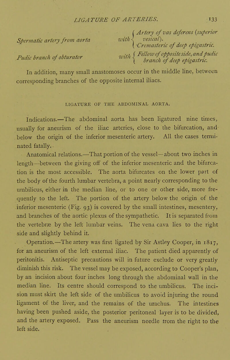 { Artery of vas deferens {superior Spermatic artery from aorta with vesical). \ -Cremasteric of deep epigastric. _ ,. , 1 X U4 -.J (Fello7i) of opposite side, and pudic Pudtc branch of obturator with | ^^J^^ epigastric. In addition, many small anastomoses occur in the middle line, between corresponding branches of the opposite internal iliacs. LIGATURE OF THE ABDOMINAL AORTA. Indications.—The abdominal aorta has been ligatured nine times, usually for aneurism of the iliac arteries, close to the bifurcation, and- below the origin of the inferior mesenteric artery. All the cases termi- nated fatally. Anatomical relations.—That portion of the vessel—about two inches in length—between the giving off of the inferior mesenteric and the bifurca- tion is the most accessible. The aorta bifurcates on the lower part of the body of the fourth lumbar vertebra, a point nearly corresponding to the umbilicus, either in the median line, or to one or other side, more fre- quently to the left. The portion of the artery below the origin of the inferior mesenteric (Fig. 93) is covered by the small intestines, mesentery, and branches of the aortic plexus of the sympathetic. It is separated from the vertebrae by the left lumbar veins. The vena cava lies to the right side and slightly behind it. Operation.—The artery was first ligated by Sir Astley Cooper, in 1817, for an aneurism of the left external iliac. The patient died apparently of peritonitis. Antiseptic precautions will in future exclude or very greatly diminish this risk. The vessel may be exposed, according to Cooper's plan, by an incision about four inches long through the abdominal wall in the median line. Its centre should correspond to the umbihcus. The inci- sion must skirt the left side of the umbilicus to avoid injuring the round ligament of the liver, and the remains of the urachus. The intestines having been pushed aside, the posterior peritoneal layer is to be divided, and the artery exposed. Pass the aneurism needle irom the right to the left side.