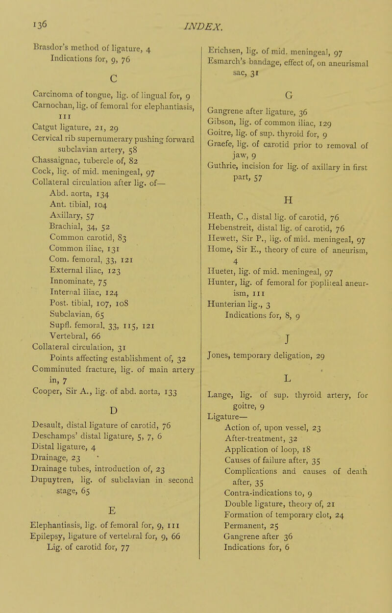 Brasdor's method of ligature, 4 Indications for, 9, 76 c Carcinoma of tongxie, \\g. of lingual for, 9 Carnochan, lig. of femoral for elephantiasis, III Catgut ligature, 21, 29 Cervical rib supernumerary pushing forward subclavian artery, 58 Chassaignac, tubercle of, 82 Cock, lig. of mid. meningeal, 97 Collateral circulation after lig. of— Abd. aorta, 134 Ant. tibial, 104 Axillary, 57 Brachial, 34, 52 Common carotid, 83 Common iliac, 131 Com. femoral, 33, 121 External iliac, 123 Innominate, 75 Internal iliac, 124 Post, tibial, 107, loS Subclavian, 65 Supfl. femoral, 33, 115, 121 Vertebral, 66 Collateral circulation, 31 Points affecting establishment of, 32 Comminuted fracture, lig. of main artery in, 7 Cooper, Sir A., lig. of abd. aorta, 133 D Desault, distal ligature of carotid, 76 Deschamps' distal ligature, 5, 7, 6 Distal ligature, 4 Drainage, 23 Drainage tubes, introduction of, 23 Dupuytren, lig. of subclavian in second stage, 65 Elephantiasis, lig. of femoral for, 9, iii Epilepsy, ligature of vertebral for, 9, 66 Lig. of carotid for, 77 Erichsen, lig, of mid. meningeal, 97 Esmarch's bandage, effect of, on aneurismal sac, 31 G Gangrene after ligature, 36 Gibson, lig. of common iliac, 129 Goitre, lig. of sup. thyroid for, 9 Graefe, lig. of carotid prior to removal of jaw, 9 Guthrie, incision for lig. of axillary in first part, 57 H Heath, C, distal lig. of carotid, 76 Hebenstreit, distal lig. of carotid, 76 Ilewett, Sir P., lig. of mid. meningeal, 97 Home, Sir E., theory of cure of aneurism, 4 Huetei, lig. of mid. meningeal, 97 Hunter, lig. of femoral for popliteal aneur- ism, III Hunterian lig., 3 Indications for, 8, 9 J Jones, temporary deligation, 29 L Lange, lig. of sup. thyroid artery, for goitre, 9 Ligature— Action of, upon vessel, 23 After-treatment, 32 Application of loop, 18 Causes of failure after, 35 Complications and causes of death after, 35 Contra-indications to, 9 Double ligature, theory of, 21 Formation of temporary clot, 24 Permanent, 25 Gangrene after 36 Indications for, 6