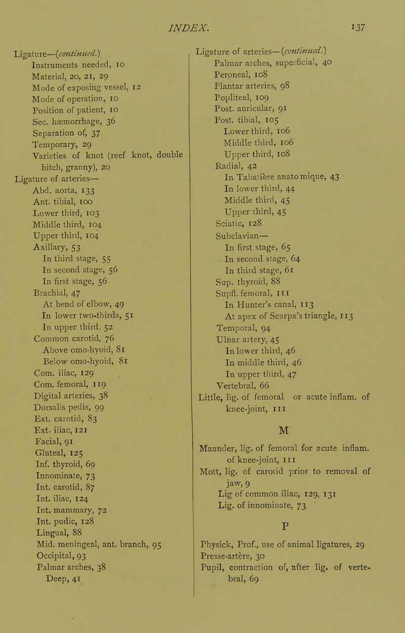 Ligature—[conlinued.) Instruments needed, 10 Materia], 20, 21, 29 Mode of exposing vessel, 12 Mode of operation, 10 Position of patient, 10 Sec. haemorrhage, 36 Separation of, 37 Temporary, 29 Varieties of knot (reef knot, double hitch, granny), 20 Ligature of arteries— Abd. aorta, 133 Ant. tibial, 100 Lower third, 103 Middle third, 104 Upper third, 104 Axillary, 53 In third stage, 55 In second stage, 56 In first stage, 56 Brachial, 47 At bend of elbow, 49 In lower two-thirds, 51 In upper third, 52 Common carotid, 76 Above omo-hyoid, 81 Below omo-hyoid, 81 Com. iliac, 129 Com. femoral, 119 Digital arteries, 38 Dorsalis pedis, 99 Ext. carotid, 83 Ext. iliac, 121 Facial, 91 Gluteal, 125 Inf. thyroid, 69 Innominate, 73 Int. carotid, 87 Int. iliac, 124 Int. mammary, 72 Int. pudic, 128 Lingual, 88 Mid. meningeal, ant. bi'anch, 95 Occipital, 93 Palmar arches, 38 Deep, 41 Ligature of Mitx'\&%—{cont'mtied!) Palmar arches, superficial, 40 Pei'pneal, 108 Plantar arteries, 98 Popliteal, 109 Post, auricular, 91 Post, tibial, 105 Lower third, 106 Middle third, 106 Upper third, 108 Radial, 42 In Tabaiifere anato mique, 43 In lower third, 44 Middle third, 45 Upper third, 45 Sciatic, 128 Subclavian— In first stage, 65 - In second stage, 64 In third stage, 61 Sup. thyroid, 88 Supfl. femoral, iii In Hunter's canal, 113 At apex of Scarpa's triangle, 113 Temporal, 94 Ulnar artery, 45 In lower third, 46 In middle third, 46 In upper third, 47 Vertebral, 66 Little, lig. of femoral or acute inflam. of knee-joint, iii M Maunder, lig. of femoral for acute inflam. of knee-joint, 111 Mott, lig. of carotid prior to removal of jaw, 9 Lig of common iliac, 129, 131 Lig. of innominate, 73 P Physick, Prof., use of animal ligatures, 29 Presse-artere, 30 Pupil, contraction of, after lig. of verte- bral, 69