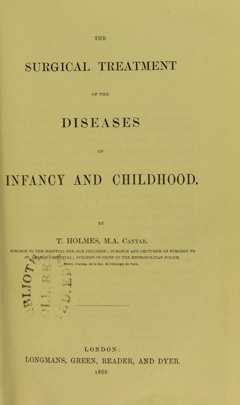 THE SURGICAL TREATMENT OP THE DISEASES OF INFANCY AND CHILDHOOD. BY T. HOLI^IES, M.A. Cantab. SUKOEON TO THE HOSPITAL FOB SICK CHILDREN ; SURGEON AJrt) LECTURER ON SURGERY TO ST^^QKGE'S HOSPITAL ; SURGEON-IN-CHIEF TO THE METROPOLITAN POLICE. ^ Memb. Corresp. de la Soc. de Chirurgie de Paris. c LONDON: LONGMANS, GREEN, READER, AND DYER. 1868.