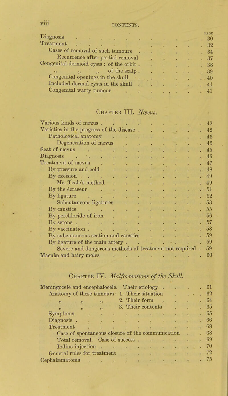 PAGB Diagnosis 3q Treatment 32 Cases of removal of such tumours 34 Eecurrence after partial removal 37 Congenital dermoid cysts : of the orbit 38 » „ „ of the scalp 39 Congenital openings in the skull 40 Included dermal cysts in the skuU 41 Congenital warty tumour 41 Chapter III. Ncems. Various kinds of nse-sus 42 Varieties in the progress of the disease 42 Pathological anatomy 43 Degeneration of nsevus 45 Seat of nasvus 45 Diagnosis 46 Treatment of nasvus 47 By pressure and cold 48 By excision 49 Mr. Teale's method 49 By the ecraseur 51 By ligature 52 Subcutaneous ligatures 53 By caustics 55 By perchloride of iron 56 By setons 67 By vaccination 58 By subcutaneous section and caustics 59 By ligature of the main artery 59 Severe and dangerous methods of treatment not required . 59 Macule and hairy moles 60 Chapter IV. Malformations of the Skull. Meningocele and encephalocele. Their etiology . . . .61 Anatomy of these tumours : 1. Their situation . . • . 62 „ „ „ 2. Their form . . . .64 „ „ „ 3. Their contents . . .65 Symptoms 65 Diagnosis 66 Treatment 68 Case of spontaneous closure of the communication . . 68 Total removal. Case of success 69 Iodine injection 70 General rules for treatment 72 Cephatematoma 75