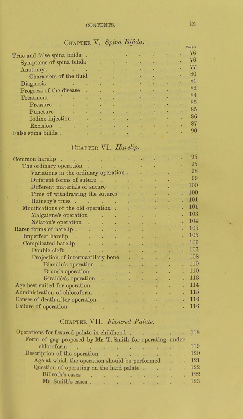Chapter V True and false spina bifida . Symptoms of spina bifida Anatomy.... Characters of the fluid Diagnosis Progress of the disease . Treatment Pressure Puncture . Iodine injection . Excision False spina bifida . Spina Bifida. PAGE 76 76 77 80 81 82 84 85 85 86 87 90 Chapter YI. Harelip. Common harelip The ordinary operation . Variations in the ordinary operation Different forms of suture . Different materials of suture Time of withdrawing the sutures Hainsby's truss . Modifications of the old operation Malgaigne's operation Nelaton's operation Rarer forms of harelip . Imperfect harelip Complicated harelip Double cleft Projection of intermaxillary bone Blandin's operation Bruns's operation Giraldes's operation Age best suited for operation Administration of chloroform Causes of death after operation Failure of operation 95 95 98 99 100 100 101 101 103 104 105 105 106 107 108 110 110 113 114 115 116 116 Chapter VII. Fissured Palate. Operations for fissured palate in childhood 118 Form of gag proposed by Mr. T. Smith for operating under chlorofo;:m .119 Description of the operation 120 Age at which the operation should be performed . . 121 Question of operating on the hard palate . . . .122 Billroth's cases 122 Mr. Smith's cases .123