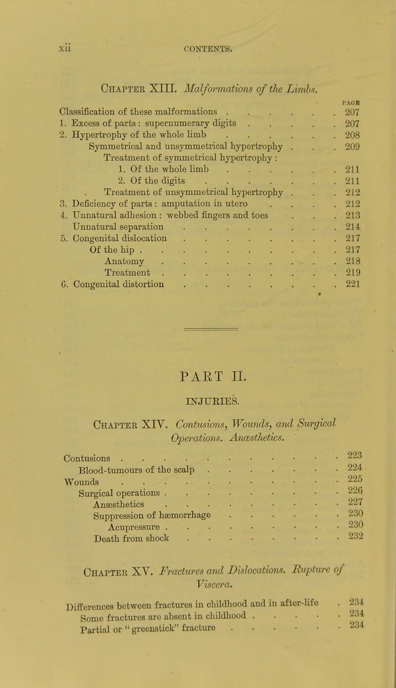 Chapter XIII. Malformations of the Limbs. PAjGB Classification of these malformations 207 1. Excess of parts : supernumerary digits 207 2. Hypertrophy of the whole limb 208 Symmetrical and unsymmetrical hypertrophy . . . 209 Treatment of symmetrical hypertrophy : 1. Of the whole limb 211 2. Of the digits 211 Treatment of unsymmetrical hypertrophy . . .212 3. Deficiency of parts : amputation in utero .... 212 4. Unnatural adhesion : webbed fingers and toes . . . 213 Unnatural separation 214 5. Congenital dislocation 217 Of the hip 217 Anatomy 218 Treatment 219 6. Congenital distortion 221 PART 11. INJURIES. Chapter XIV. Contusions, Wounds, and Surgical Operations. Ancestlietics. Contusions Blood-tumours of the scalp 224 Wounds 225 Surgical operations 226 Anaesthetics 227 Suppression of hasmorrhage 230 Acupressure 230 Death from shock 232 Chapter XV. Fractures and Dislocations. Rupture of Viscera. Differences between fractures in childhood and in after-life . 234 Some fractures are absent in childhood 234 Partial or greenstick fracture 234