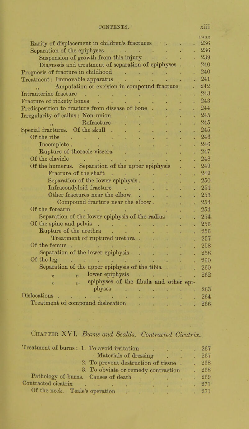 PAGE Rarity of displacement in children's fractures . . . 236 Separation of the epiphyses ' . 236 Suspension of growth from this injury .... 239 Diagnosis and treatment of separation of epiphyses . . 240 Prognosis of fracture in childhood 240 Treatment: Immovable apparatus 241 „ Amputation or excision in compound fracture . 242 Intrauterine fracture 243 Fracture of rickety bones 243 Predisposition to fracture from disease of bone .... 244 Irregularity of callus : Non-union 245 „ Refracture 245 Special fractures. Of the skull 245 Of the ribs 246 Incomplete 246 Rupture of thoracic viscera 247 Of the clavicle 248 Of the humerus. Separation of the upper epiphysis . . 249 Fracture of the shaft 249 Separation of the lower epiphysis 250 Infracondyloid fracture 251 Other fractures near the elbow 253 Compound fracture near the elbow.... 254 Of the forearm . . 254 Separation of the lower epiphysis of the radius . . 254 Of the spine and pelvis 256 Rupture of the urethra 256 Treatment of ruptured urethra 257 Of the femur 258 Separation of the lower epiphysis 258 Of the leg 260 Separation of the upper epiphysis of the tibia . . . 260 „ „ lower epiphysis 262 „ „ epiphyses of the fibula and other epi- physes 263 Dislocations . 264 Treatment of compound dislocation 266 Chapter XVI. Bums and Scalds. Contracted Cicatrix. Treatment of burns : 1. To avoid irritation .... 267 Materials of dressing . . .267 2. To prevent destruction of tissue . . 268 3. To obviate or remedy contraction . 268 Pathology of bums. Causes of death 269 Contracted cicatrix 271 Of the neck. Teale's operation 271