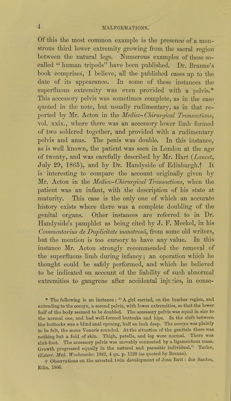 Of this the most common example is tlie presence of a mon- strous third lower extremity growing from the sacral region between the natural legs. Numerous examples of these so- called  human tripods have been published. Dr. Braune's book comprises, I believe, all the published cases up to the date of its appearance. In some of these instances the superfluous extremity was even provided with a pelvis.* This accessory pelvis was sometimes complete, as in the case quoted in the note, but usually rudimentary, as in that re- ported by Mr. Acton in the Medico-Chirurgical Transactions^ vol. xxix., where there was an accessory lower limb formed of two soldered together, and provided with a rudimentary pelvis and anus. The penis was double. In this instance, as is well known, the patient was seen in London at the age of twenty, and was carefully described by Mr. Hart {Lancet, July 29, 1865), and by Dr. Handyside of Edinburgh.f It is interesting to compare the account originally given by Mr. Acton in the Medico-Chirurgical Transactions, when the. patient was an infant, with the description of his state at maturity. Tliis case is the only one of which an accm'ate history exists where there was a complete doubling of the genital organs. Other instances are referred to in Dr. Handyside's pamphlet as being cited by J. F. Meckel, in his Commentarius de Duplicitate monstrosd, from some old writers, but the mention is too cursory to have any value. In this instance Mr. Acton strongly recommended the removal of the superfluous limb during infancy; an operation which he thought could be safely performed, and which he believed to be indicated on account of the liability of such abnormal extremities to gangrene after accidental injuries, in conse- * The following is an instance : A girl carried, on the lumbar region, and extending to the coccyx, a second pelvis, with lower extremities, so that the lower half of the body seemed to be doubled. The accessory j)elvis was equal in size to the normal one, and had well-formed buttocks and hips. In the cleft between the buttocks was a blind anal opening, half an inch deep. The coccyx was plainly to be felt, the mons Veneris rounded. At the situation of the genitals there was nothing but a fold of skin. Thigh, patella, and leg were normal. There was club-foot. The accessory pelvis was movably connected by a ligamentous mass. Growth progressed equally in the natural and parasitic individual. Tarler, CEsierr. Med. Wochenschr. 1842, 4 qu. p. 1120 (as quoted by Braime). f Observations on the arrested twin development of Jean Batt: dos Santos, Edin. 18GG.