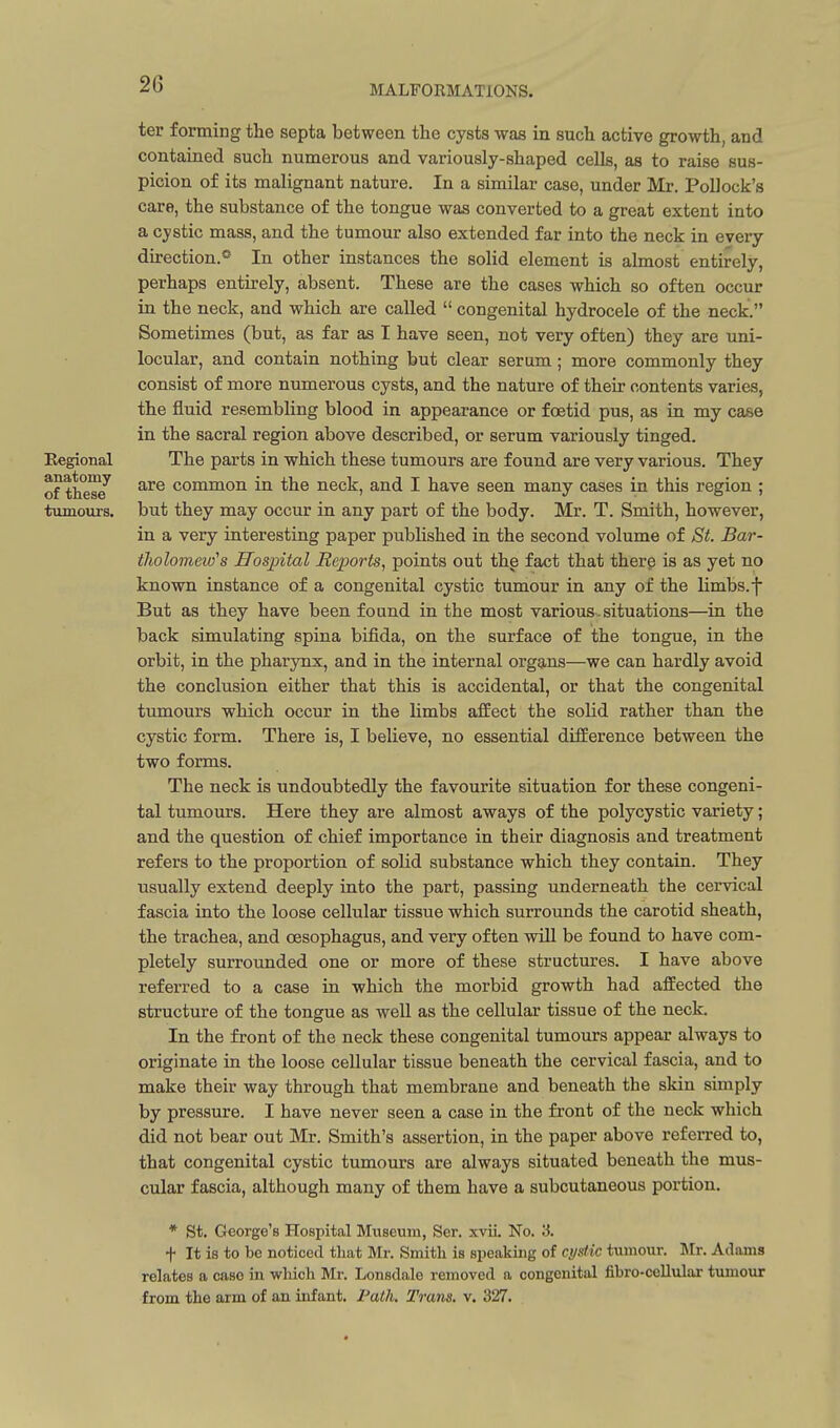 Regional anatomy of these tumours. ter forming the septa between the cysts was in such active growth, and contained such numerous and variously-shaped cells, as to raise sus- picion of its malignant nature. In a similar case, under Mr. Pollock's care, the substance of the tongue was converted to a great extent into a cystic mass, and the tumour also extended far into the neck in every direction.^ In other instances the solid element is almost entirely, perhaps entirely, absent. These are the cases which so often occur in the neck, and which are called  congenital hydrocele of the neck. Sometimes (but, as far as I have seen, not very often) they are uni- locular, and contain nothing but clear serum; more commonly they consist of more numerous cysts, and the nature of their contents varies, the fluid resembling blood in appearance or foetid pus, as in my case in the sacral region above described, or serum variously tinged. The parts in which these tumours are found are very various. They are common in the neck, and I have seen many cases in this region ; but they may occur in any part of the body. Mr. T. Smith, however, in a very interesting paper published in the second volume of St. Bar- tholomew's Hospital Reports, points out the fact that there is as yet no known instance of a congenital cystic tumour in any of the limbs, f But as they have been found in the most various.situations—in the back simulating spina bifida, on the surface of the tongue, in the orbit, in the pharynx, and in the internal organs—we can hardly avoid the conclusion either that this is accidental, or that the congenital tumours which occur in the limbs affect the solid rather than the cystic form. There is, I believe, no essential difference between the two forms. The neck is undoubtedly the favourite situation for these congeni- tal tumours. Here they are almost aways of the polycystic variety; and the question of chief importance in their diagnosis and treatment refers to the proportion of solid substance which they contain. They usually extend deeply into the part, passing underneath the cervical fascia into the loose cellular tissue which surrounds the carotid sheath, the trachea, and oesophagus, and very often wUl be found to have com- pletely surrounded one or more of these structures. I have above referred to a case in which the morbid growth had affected the structure of the tongue as well as the cellular tissue of the neck. In the front of the neck these congenital tumours appear always to originate in the loose cellular tissue beneath the cervical fascia, and to make their way through that membrane and beneath the skin simply by pressure. I have never seen a case in the front of the neck which did not bear out Mr. Smith's assertion, in the paper above referred to, that congenital cystic tumours are always situated beneath the mus- cular fascia, although many of them have a subcutaneous portion. * St. George's Hospital Museum, Ser. xvii. No. '6. t It is to be noticed that Mr. Smith is speaking of cystic tumour. Mr. Adams relates a case in wluch Mr. Lonsdale removed a congenital fibro-cellular tumour from the arm of an infant. Path. Trans, v. 327.