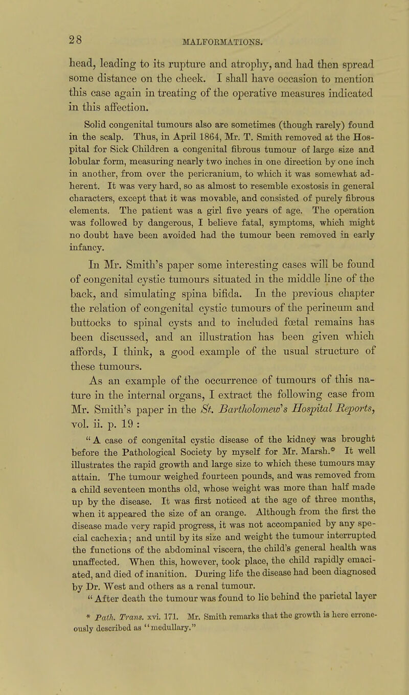 head, leading to its rupture and atrophy, and had then spread some distance on the cheek. I shall have occasion to mention this case again in treating of the operative measures indicated in this affection. Solid congenital tumours also are sometimes (though rarely) found in the scalp. Thus, in April 1864, Mr. T. Smith removed at the Hos- pital for Sick Children a congenital fibrous tumour of large size and lobular form, measuring nearly two inches in one direction by one inch in another, from over the pericranium, to which it was somewhat ad- herent. It was very hard, so as almost to resemble exostosis in general characters, except that it was movable, and consisted of purely fibrous elements. The patient was a girl five years of age. The operation was followed by dangerous, I believe fatal, symptoms, which might no doubt have been avoided had the tumour been removed in early infancy. In Mr. Smith's paper some interesting cases will be found of congenital cystic tumours situated in the middle line of the back, and simulating spina bifida. Li the previous chapter the relation of congenital cystic tumours of the perineum and buttocks to spinal cysts and to included foetal remains has been discussed, and an illustration has been given which affords, I think, a good example of the usual structure of these tumours. As an example of the occurrence of tumours of this na- ture in the internal organs, I extract the following case from Mr. Smith's paper in the St. Bartholomew's Hospital Reports, vol. ii. p. 19 : A case of congenital cystic disease of the kidney was brought before the Pathological Society by myself for Mr. Marsh.* It well illustrates the rapid growth and large size to which these tumours may attain. The tumour weighed fourteen pounds, and was removed from a child seventeen months old, whose weight was more than half made up by the disease. It was first noticed at the age of three months, when it appeared the size of an orange. Although from the first the disease made very rapid progress, it was not accompanied by any spe- cial cachexia; and until by its size and weight the tumour interrupted the functions of the abdominal viscera, the child's general health was unaffected. When this, however, took place, the child rapidly emaci- ated, and died of inanition. During life the disease had been diagnosed by Dr. West and others as a renal tumour.  After death the tumour was found to lie behind the parietal layer * Path. Trans, xvi. 171. Mr. Smith remarks that the growth is here errone- ously described as medullary.