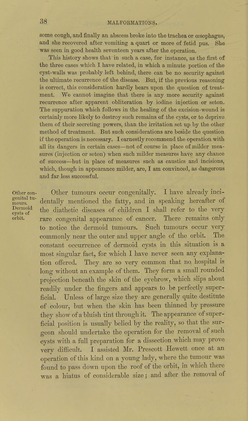 some cough, and finally an abscess broke into the trachea or oesophagus, and she recovered after vomiting a quart or more of fetid pus. She was seen in good health seventeen years after the operation. This history shows that' in such a case, for instance, as the first of the three cases which I have related, in which a minute portion of the cyst-walls was probably left behind, there can be no security against the ultimate recurrence of the disease. But, if the previous reasoning is correct, this consideration hardly bears upon the question of treat- ment. We cannot imagine that there is any more security against recurrence after apparent obliteration by iodine injection or seton. The suppuration which follows in the healing of the excision-wound is certainly more likely to destroy such remains of the cysts, or to deprive them of their secreting powers, than the irritation set up by the other method of treatment. But such considerations are beside the question if the operation is necessary, I earnestly recommend the operation with aU its dangers in certain cases—not of course in place of milder mea- sures (injection or seton) when such milder measures have any chance of success—but in place of measures such as caustics and incisions, which, though in appearance milder, are, I am convinced, as dangerous and far less successful. Other con- Other tumotiTS occur congenitally. I have ah'eadj inci- mours.^*^' dentally mentioned tlie fatty, and in speaking hereafter of Ssts'o? diathetic diseases of children I shall refer to the very orbit. j-are congenital appearance of cancer. Tliere remains only to notice the dermoid tumours. Such tumours occur very commonly near the outer and upper angle of the orbit. Tlie constant occurrence of dermoid cysts in this situation is a most singular fact, for which I have never seen any explana- tion offered. They are so very common that no hospital is long v^dthout an example of them. They form a small rounded projection beneath the skin of the eyebrow, which slips about readily under the fingers and appears to be perfectly super- ficial. Unless of large size they are generally quite destitute of colour, but when the skin has been thinned by pressm-e they show of a bluish tint through it. The appearance of super- ficial position is usually belied by the reality, so tliat the sui- geon should undertake the operation for the removal of such cysts with a fiill preparation for a dissection wliich may prove very difficult. I assisted Mr. Prescott Hewett once at an operation of this Idnd on a young lady, where the tumour was found to pass down upon the roof of the orbit, in Avhich there was a hiatus of considerable size; and after tlie removal of