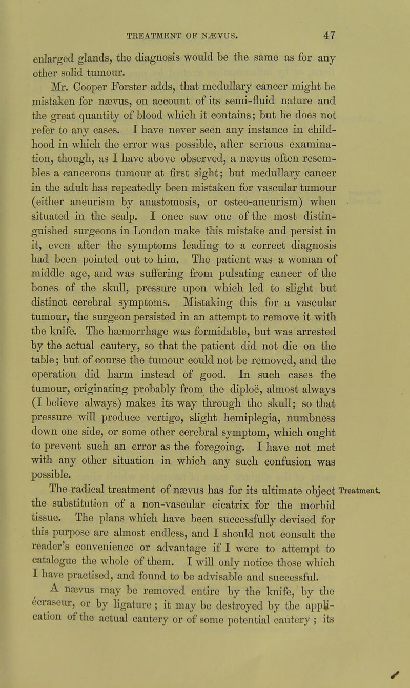 enlarged glands, the diagnosis would be the same as for any other solid tumour. Mr. Cooper Forster adds, that medullary cancer might be mistaken for nasvus, on account of its semi-fluid nature and tlie great quantity of blood which it contains; but he does not refer to any cases. I have never seen any instance in child- hood in which the error was possible, after serious examina- tion, though, as I have above observed, a ngevus often resem- bles a cancerous tumour at first sight; but medullary cancer in the adult has repeatedly been mistaken for vascular tumour (either aneurism by anastomosis, or osteo-aneurism) when situated in the scalp. I once saw one of the most distin- guished sm'geons in London make this mistake and persist in it, even after the symptoms leading to a correct diagnosis had been pointed out to him. The patient was a woman of middle age, and was suffering from pulsating cancer of the bones of the skull, pressure upon which led to shght but distinct cerebral symptoms. Mistaking this for a vascular tumour, the surgeon persisted in an attempt to remove it with the knife. The hemorrhage was formidable, but was arrested by the actual cautery, so that the patient did not die on the table; but of course the tumour could not be removed, and the operation did harm instead of good. In such cases the tumour, originating probably from the diploe, almost always (I believe always) makes its way through the skull; so that pressure will produce vertigo, slight hemiplegia, numbness down one side, or some other cerebral symptom, which ought to prevent such an error as the foregoing. I have not met with any other situation in which any such confusion was possible. The radical treatment of na3vus has for its ultimate object Treatment, the substitution of a non-vascular cicatrix for the morbid tissue. The plans which have been successfully devised for this purpose are almost endless, and I should not consult the reader's convenience or advantage if I were to attempt to catalogue the whole of them. I will only notice those which I have practised, and found to be advisable and successful. A nacvus may bo removed entire by the knife, by the ecraseur, or by ligature; it may bo destroyed by the appli- cation of the actual cautery or of some potential cautery ; its