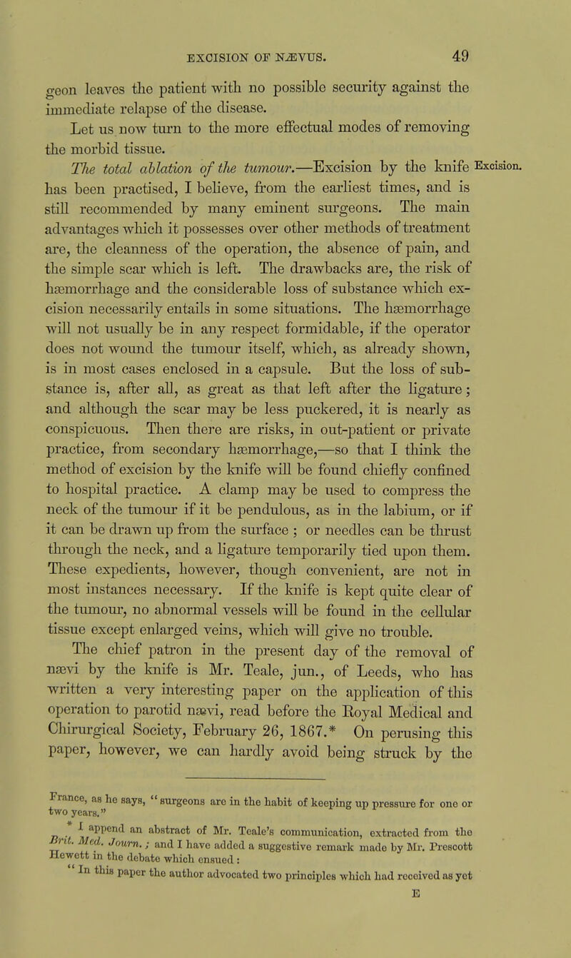 geon leaves tlie patient with no possible security against the immediate relapse of the disease. Let us now turn to the more effectual modes of removing the morbid tissue. The total ablation of the tumour.—Excision by the knife Excision, has been practised, I believe, from the earliest times, and is still recommended by many eminent surgeons. The main advantages which it possesses over other methods of treatment are, the cleanness of the operation, the absence of pain, and the simple scar which is left. The drawbacks are, the risk of h£emorrhage and the considerable loss of substance which ex- cision necessarily entails in some situations. The hsemorrhage will not usually be in any respect formidable, if the operator does not wound the tumour itself, which, as already shown, is in most cases enclosed in a capsule. But the loss of sub- stance is, after all, as great as that left after the ligature; and although the scar may be less puckered, it is nearly as conspicuous. Then there are risks, in out-patient or private practice, fi-om secondary haemorrhage,—so that I think the method of excision by the knife will be found chiefly confined to hospital practice. A clamp may be used to compress the neck of the tumour if it be pendulous, as in the labium, or if it can be drawn up from the surface ; or needles can be thrust through the neck, and a ligatm^e temporarily tied upon them. These expedients, however, though convenient, are not in most instances necessary. If the knife is kept quite clear of the tumom-, no abnormal vessels will be found in the cellular tissue except enlarged veins, which will give no trouble. The chief patron in the present day of the removal of naevi by the knife is Mr. Teale, jun., of Leeds, who has written a very interesting paper on the application of this operation to parotid nsevi, read before the Koyal Medical and Chirurgical Society, February 26, 1867.* On perusing this paper, however, we can hardly avoid being struck by the France, as he says,  surgeons are in the habit of keeping up pressure for one or two years, * I append an abstract of Mr. Teale's communication, extracted from the Brit. Med. Joum.; and I have added a suggestive remark made by Mr. Prescott Heyott in the debate which ensued: In this paper the author advocated two principles which had received as yet E