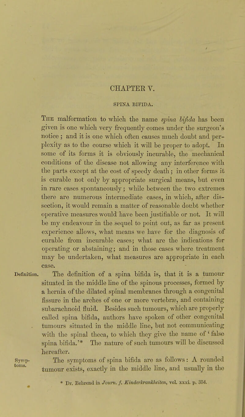 CHAPTER V. SPINA BIFIDA. The malformation to which the name spina hijida has been given is one which very frequently comes under the surgeon's notice ; and it is one which often causes much doubt and per- plexity as to the course which it will be proper to adopt. In some of its forms it is obviously incurable, the mechanical conditions of the disease not allowing any interference with the parts except at the cost of speedy death; in other forms it is curable not only by appropriate surgical means, but even in rare cases spontaneously; while between the two extremes there are numerous intermediate cases, in which, after dis- section, it would remain a matter of reasonable doubt whether operative measures would have been justifiable or not. It will be my endeavour in the sequel to point out, as far as present experience allows, what means we have for the diagnosis of curable from incurable cases; wliat are the indications for operating or abstaining; and in those cases where treatment may be undertaken, what measures are appropriate in each case. Definition. The definition of a spina bifida is, that it is a tumour situated in the middle line of the spinous processes, formed by a hernia of the dilated spinal membranes through a congenital fissure in the arches of one or more vertebras, and containing subarachnoid fluid. Besides such tumom's, which are properly called spina bifida, authors have spoken of other congenital tumours situated in the middle line, but not communicating with the spinal theca, to which they give the name of' false spina bifida.'* T]ie nature of such tumours will be discussed hereafter. Symp- The symptoms of spina bifida are as follows: A romidcd tumour exists, exactly in the middle line, and usually in the * Dr. Behrend in Joum. f. KindcrKrankhcitcn, vol. xxxi. p. 354.