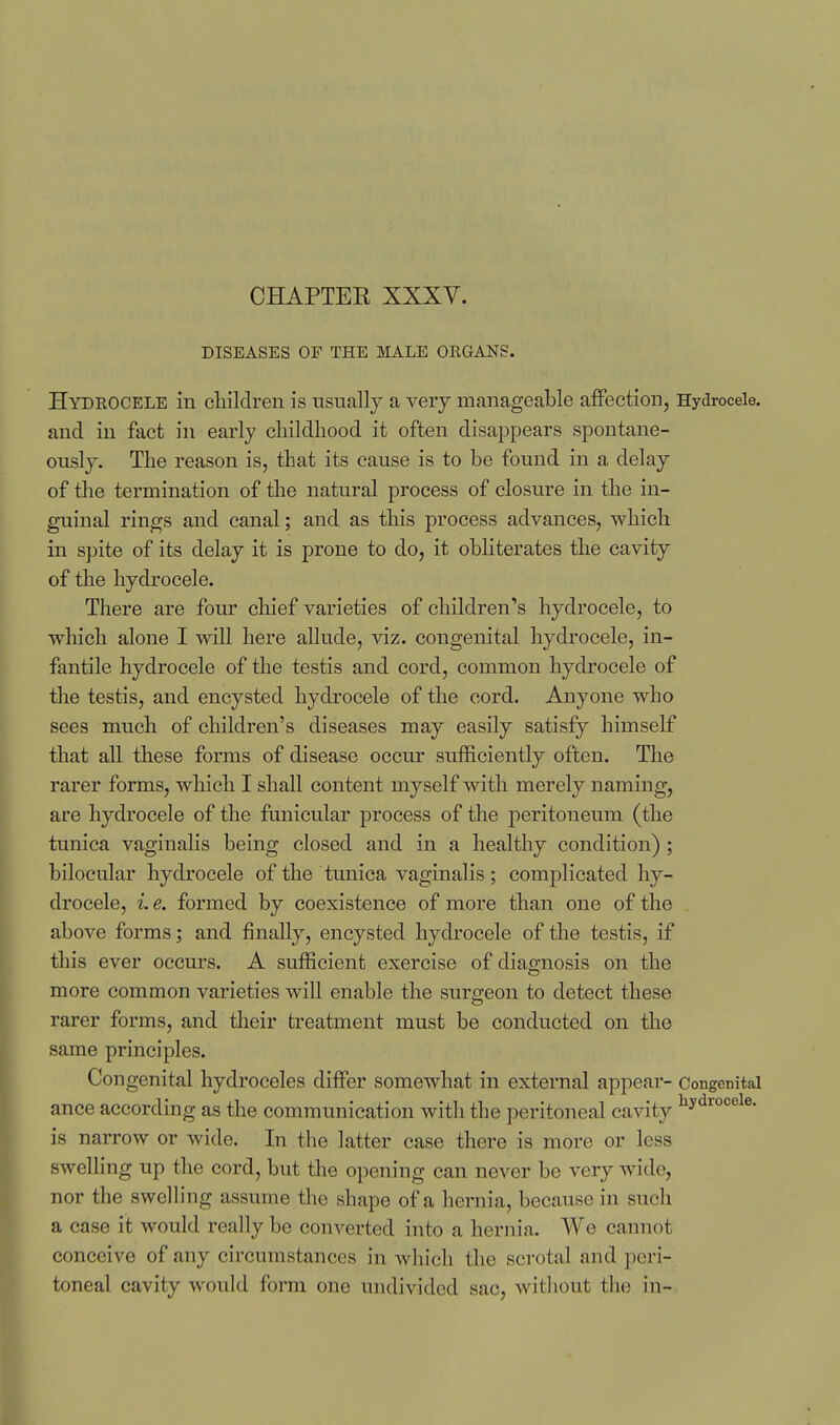 CHAPTEE XXXV. DISEASES OF THE MALE ORGANS. Hydrocele in children is usually a very manageable affection, Hydrocele, and in fact in early childhood it often disappears spontane- ously. The reason is, that its cause is to be found in a delay of the termination of the natural process of closure in the in- guinal rings and canal; and as this process advances, which in spite of its delay it is prone to do, it obliterates the cavity of the hydrocele. There are four chief varieties of children's hydrocele, to which alone I will here allude, viz. congenital hydrocele, in- fantile hydrocele of the testis and cord, common hydrocele of the testis, and encysted hydrocele of the cord. Anyone who sees much of children's diseases may easily satisfy himself that all these forms of disease occur sufficiently often. The rarer forms, which I shall content myself with merely naming, are hydrocele of the funicular process of the peritoneum (the tunica vaginalis being closed and in a healthy condition) ; biloeular hydrocele of the tunica vaginalis; complicated hy- drocele, i e, formed by coexistence of more than one of the above forms; and finally, encysted hydrocele of the testis, if this ever occurs. A sufficient exercise of diagnosis on the more common varieties will enable the surgeon to detect these rarer forms, and their treatment must be conducted on the same principles. Congenital hydroceles differ somewhat in external appear- Congenital ance according as the communication with the peritoneal cavity is narrow or wide. In the latter case there is more or less swelHng up the cord, but the opening can never be very wide, nor the swelling assume the shape of a hernia, because in such a case it would really be converted into a hernia. We cannot conceive of any circumstances in which the scrotal and peri- toneal cavity would form one undivided sac, without the in-