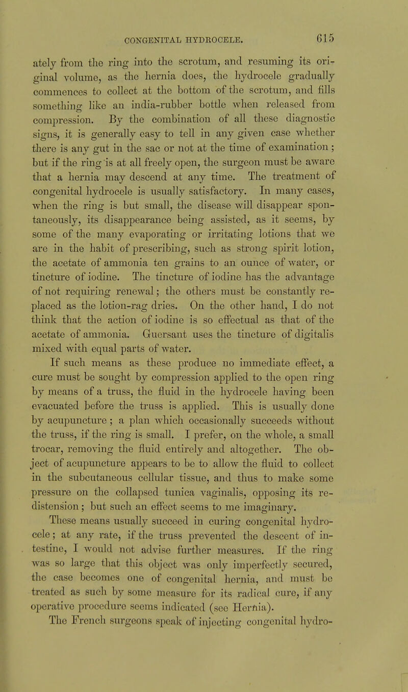 CONGENITAL HYDROCELE. ately from the ring into the scrotum, and resuming its ori- ginal volume, as the hernia does, the hydrocele gradually commences to collect at the bottom of the scrotum, and fills somethino- like an india-rubber bottle when released from compression. By the combination of all these diagnostic signs, it is generally easy to teU in any given case whether there is any gut in the sac or not at the time of examination; but if the ring is at all freely open, the surgeon must be aware that a hernia may descend at any time. The treatment of congenital hydrocele is usually satisfactory. In many cases, when the ring is but small, the disease will disappear spon- taneously, its disappearance being assisted, as it seems, by some of the many evaporating or irritating lotions that we are in the habit of prescribing, such as strong spirit lotion, the acetate of ammonia ten grains to an ounce of water, or tincture of iodine. The tincture of iodine has the advantage of not requiring renewal; the others must be constantly re- placed as the lotion-rag dries. On the other hand, I do not think that the action of iodine is so effectual as that of the acetate of ammonia. Guersant uses the tincture of digitalis mixed with equal parts of water. If such means as these produce no immediate effect, a cm'e must be sought by compression applied to the open ring by means of a truss, the fluid in the hydrocele having been evacuated before the truss is applied. This is usually done by acupuncture ; a plan which occasionally succeeds without the truss, if the ring is small. I prefer, on the whole, a small trocar, removing the fluid entirely and altogether. The ob- ject of acupuncture appears to be to allow the fluid to collect in the subcutaneous cellular tissue, and thus to make some pressure on the collapsed tunica vaginalis, opposing its re- distension ; but such an effect seems to me imaginary. These means usually succeed in curing congenital hydro- cele ; at any rate, if the truss prevented the descent of in- testine, I would not advise further measures. If the ring- was so large that this object was only imperfectly secured, the case becomes one of congenital hernia, and must be treated as such by some measure for its radical cure, if any operative procedure seems indicated (see Hernia). The French surgeons speak of injecting congenital hydro-