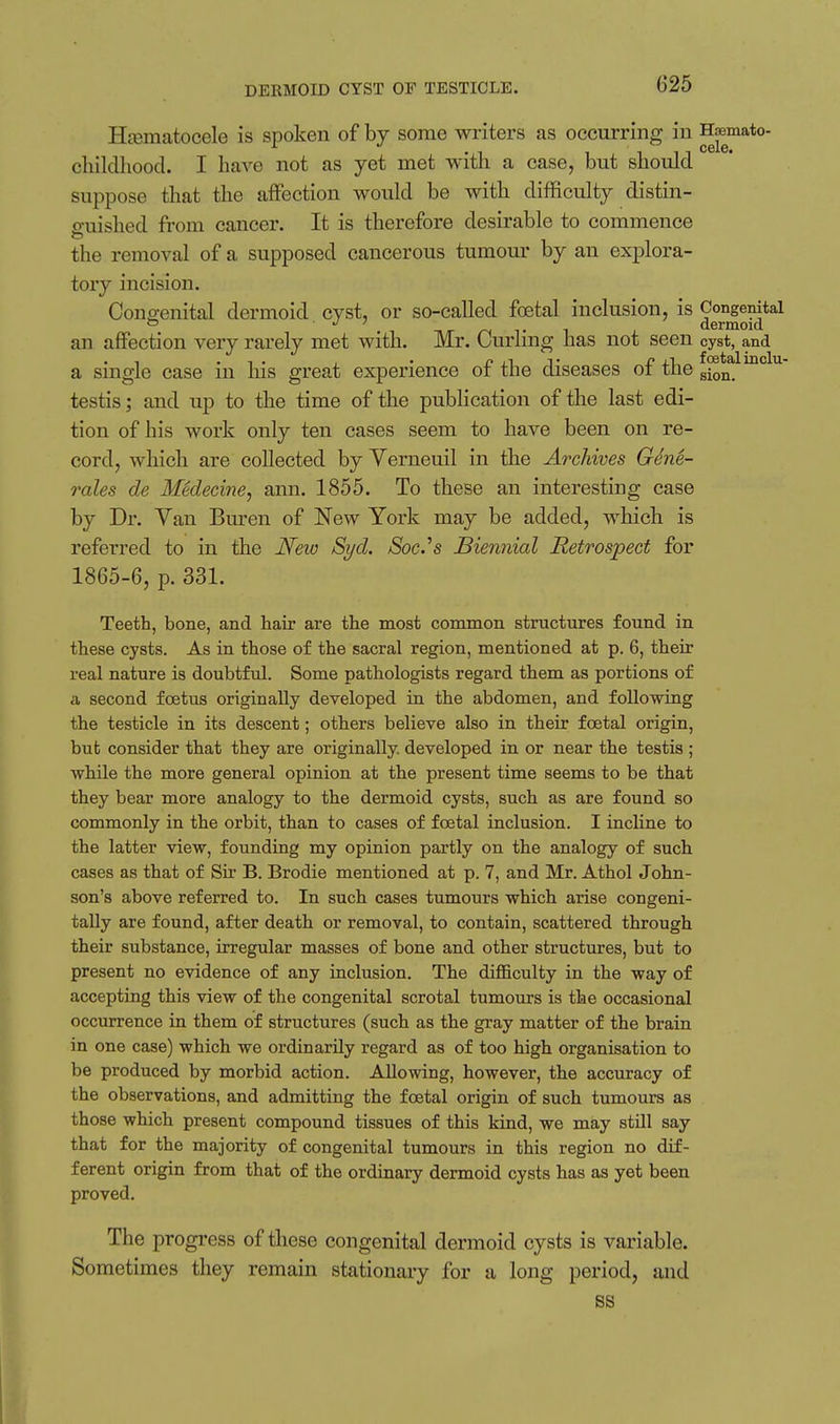 DEKMOm CYST OF TESTICLE. Ha3matocele is spoken of by some writers as occurring in ^aemato- cliildliood. I have not as yet met with a case, but should suppose that the affection would be with difficulty distin- miished from cancer. It is therefore desirable to commence the removal of a supposed cancerous tumour by an explora- tory incision. Congenital dermoid cyst, or so-called foetal inclusion, is Congenital T -^T /-i T ^ i. dermoid an affection very rarely met with. Mr. Curling has not seen cyst, and a single case in liis great experience of the diseases of the g^oQ^ testis; and up to the time of the publication of the last edi- tion of his work only ten cases seem to have been on re- cord, which are collected by Yerneuil in the Archives Geni- rales de Medecine, ami. 1855. To these an interesting case by Dr. Van Buren of New York may be added, which is referred to in the JSfew Syd. Soc.^s Biennial Retrospect for 1865-6, p. 331. Teeth, bone, and hair are the most common structures found in these cysts. As in those of the sacral region, mentioned at p. 6, their real nature is doubtful. Some pathologists regard them as portions of a second foetus originally developed in the abdomen, and following the testicle in its descent; others believe also in their foetal origin, but consider that they are originally, developed in or near the testis ; while the more general opinion at the present time seems to be that they bear more analogy to the dermoid cysts, such as are found so commonly in the orbit, than to cases of foetal inclusion. I incline to the latter view, founding my opinion partly on the analogy of such cases as that of Sir B. Brodie mentioned at p. 7, and Mr. Athol John- son's above referred to. In such cases tumours which arise congeni- tally are found, after death or removal, to contain, scattered through their substance, irregular masses of bone and other structures, but to present no evidence of any inclusion. The difficulty in the way of accepting this view of the congenital scrotal tumours is the occasional occurrence in them of structures (such as the gray matter of the brain in one case) which we ordinarily regard as of too high organisation to be produced by morbid action. Allowing, however, the accuracy of the observations, and admitting the foetal origin of such tumours as those which present compound tissues of this kind, we may still say that for the majority of congenital tumours in this region no dif- ferent origin from that of the ordinary dermoid cysts has as yet been proved. The progress of these congenital dermoid cysts is variable. Sometimes they remain stationary for a long period, and ss