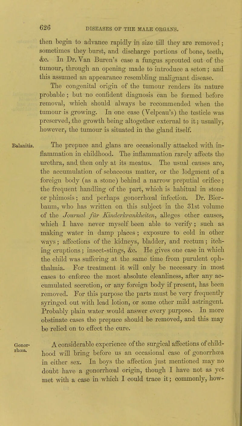 tlien begin to advance rapidly in size till they are removed; sometimes they burst, and discharge portions of bone, teeth, &c. In Dr. Van Buren's case a fungus sprouted out of the tumour, through an opening made to introduce a seton; and this assumed an appearance resembling malignant disease. The congenital origin of the tumour renders its nature probable; but no confident diagnosis can be formed before removal, which should always be recommended when the tumour is growing. In one case (Velpeau's) the testicle was preserved, the growth being altogether external to it; usually, however, the tumour is situated in the gland itself. Balanitis. The prepuce and glans are occasionally attacked with in- flammation in childhood. The inflammation rarely affects tlie urethra, and tlien only at its meatus. The usual causes are, the accumulation of sebaceous matter, or the lodgment of a foreign body (as a stone) behind a narrow preputial orifice; the frequent handling of the part, which is habitual in stone or phimosis; and perhaps gonorrhoeal infection. Dr. Bier- baum, who has written on this subject in the 31st volume of the Journal fiXr Kinderkrankheiten, alleges other causes, which I have never myself been able to verify; such as making water in damp places; exposm'e to cold in other ways; affections of the kidneys, bladder, and rectum; itch- ing eruptions; insect-stings, &c. He gives one case in wliich the child was suffering at the same time from pm'ulent oph- thalmia. For treatment it will only be necessary in most cases to enforce the most absolute cleanliness, after any ac- cumulated secretion, or any foreign body if present, has been removed. For this purpose the parts must be very frequently syringed out with lead lotion, or some other mild astruigent Probably plain water would answer every pm-pose. In more obstinate cases the prepuce should be removed, and tliis may be relied on to effect the cure. Gonor- A considerable experience of the surgical affections of cliild- rhoja, liood will bring before us an occasional case of gonorrhoea in either sex. In boys the affection just mentioned may no doubt have a gonorrha3al origin, though I have not as yet met with a case in which I could trace it; commonly, how-
