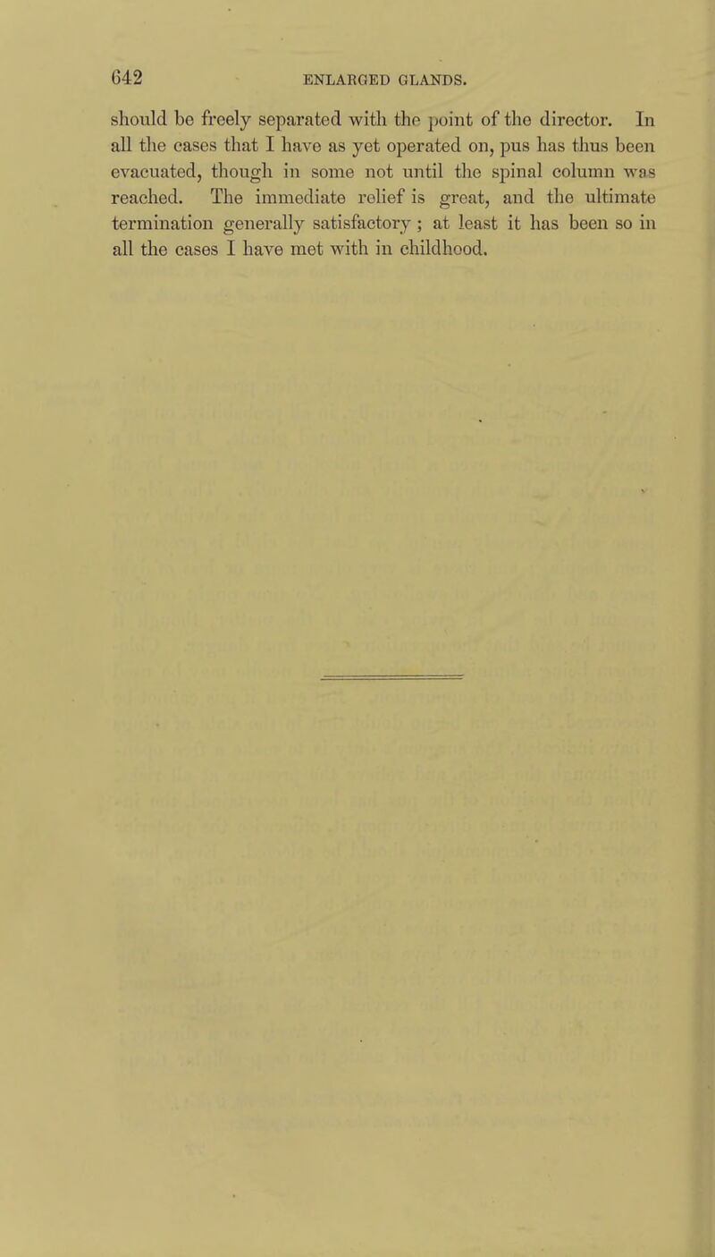 should be freely separated with the point of the director. In all the cases that I have as yet operated on, pus has thus been evacuated, though in some not until the spinal column was reached. The immediate relief is great, and the ultimate termination generally satisfactory; at least it has been so in all the cases I have met with in childhood.