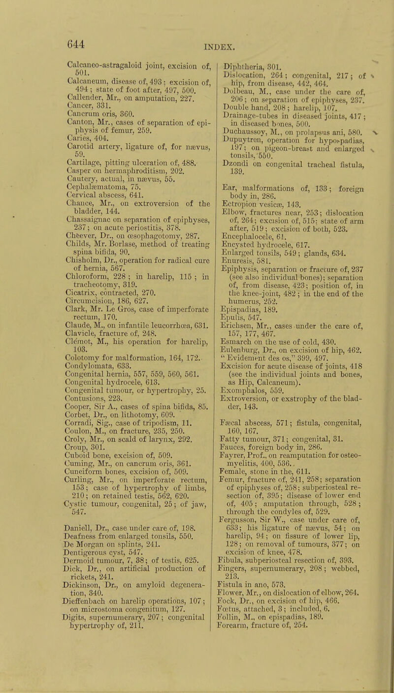 Ciilcaneo-astragaloid joint, excision of, 501. Ciilcaneum, disease of, 493: excision of, 494 ; state of foot after, 497, 500, Callender, Mr,, on amputation, 227. Cancer, 331, Cancrum oris, 360, Canton, Mr., cases of separation of epi- physis of femur, 259. Curies, 404. Carotid artery, ligature of, for naivus, 59, Cartilage, pitting ulceration of, 488, Casper on hermaphroditism, 202, Cauteiy, actual, in ucevus, 55. CephaUematoma, 75, Cervical abscess, 641, Chance, Mr., on extroversion of the bladder, 144. Chassaignac on separation of epiphyses, 237; on acute periostitis, 378. Cheever, Dr., on oesophagotomy, 287. Childs, Mr, Borlase, method of treating spina bifida, 90, Chisholm, Dr,, operation for radical cure of hernia, 567, Chloroform, 228 ; in harelip, 115 ; in tracheotomy, 319, Cicatrix, contracted, 270, Circumcision, 186, 627. Clark, Mr. Le Gros, case of imperforate rectum, 170. Claude, M., on infantile leucorrhcea, 631. Clavicle, fracture of, 248. Cle'mot, M., his operation for harelip, 103. Colotomy for malformation, 164, 172.- Condylomata, 633. Congenital hernia, 557, 559, 560, 561. Congenital hydrocele, 613. C(mgenital tumour, or hypertrophy, 25. Contusions, 223. Cooper, Sir A., cases of spina bifida, 85. Corbet, Dr., on lithotomy, 609. Corradi, Sig., case of tripodism, 11, Coulon, M., on fracture, 235, 250. Crolv, Mr., on scald of larynx, 292. Croup, 301, Cuboid bone, excision of, 509. Cuming, Mr., on cancrum oris, 361, Cuneiform bones, excision of, 509, Curling, Mr., on imperforate rectum, 153; case of hypertrophy of limbs, 210; on retained testis, 562, 620. Cystic tumour, congenital, 25; of jaw, 547. Daniel], Dr,, case under care of, 198. Deafness from enlarged tonsils, 550. De Morgan on splints, 241. Dentigerous cyst, 547, Dermoid tumour, 7, 38; of testis, 625, Dick, Dr., on artificial production of rickets, 241, Dickinson, Dr., on amyloid degenera- tion, 340. Dieifenbach on harelip operations, 107; on microstotna congenitum, 127. Digits, supernumerary, 207; congenital hypertxophy of, 211, I Diphtheria, 301, Dislocation, 264 ; congenital, 217; of hip, from disease, 442, 464, Dolbeuu, M., case under the care of, 200; on spparation of epiphyses, 237. Double hand, 208 ; harelip, 107. Drainage-tubes in diseased joints, 4.17 ; in diseased bones, 500. Duchaussoy, M., on prolapsus ani, 580, Dupuytren, operation for hypospadias, 197; on pigeon-breast and enlargetl tonsils,'550. Dzondi on congenital tracheal fistula, 139. Ear, malformations of, 133; foreign body in, 286. Ectropion vesicte, 143. Elbow, fractures near, 253; dislocation of, 264; excision of, 515: state of arm after, 519; excision of both, 523. Encephalocele, 61, Encysted hydrocele, 617, Enlarged tonsils, 649; glands, 634. Enuresis, 581. Epiphysis, separation or fracture of, 237 (see also individual bones); separation of, from disease, 423; position of, in the luiee-joint, 482 ; in the end of the humerus, 252, Epispadias, 189. Epulis, 547. Erichsen, Mr,, cases under the care of, 157, 177, 467. Esmarch on the use of cold, 430, Eulenburg, Dr., on excision of hip, 462.  Evidenij-nt des os, 399, 497. Excision for acute disease of joints, 418 (see the individual joints and bones, as Hip, Calcaneum), Exoniphalos, 559. Extroversion, or exstrophy of the blad- der, 143, Frecal abscess, 571; fistula, congenital, 160, 167. Fatty tumour, 371; congenital, 31. Fauces, foreign body in, 286. Fayrer, Prof., on reaniputation for osteo- myelitis, 400, 536.. Female, stone in the, 611. Femur, fracture of, 241, 258; separation of epiphyses of, 258; subperiosteal re- section of, 395; disease of lower end of, 405 ; amputation through, 528 ; through tlie condyles of, 529. Fergusson, Sir W., case under care of, 633; his ligature of najvus, 54; on harelip, 94; on fissure of lower Up, 128; on removal of tumours, 377; on excision of knee, 478. Fibula, subperiosteal resection of, 393. Fingers, supernumerary, 208; webbed, 213. Fistula in ano, 573. Flower, Mr., on dislocation of elbow, 264. Fock, Dr., on excision of hip, 466. Fcrtus, attached, 3; included, 6. Follin, M„ on epispadias, 189, Forearm, fracture of, 254.