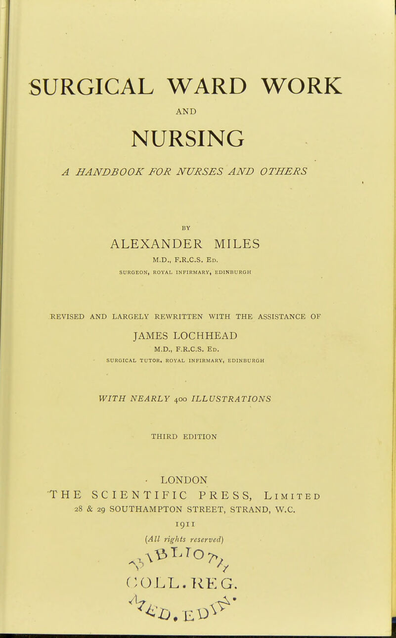 SURGICAL WARD WORK AND NURSING A HANDBOOK FOR NURSES AND OTHERS ALEXANDER MILES M.D., F.R.C.S. Ed. SURGEON, ROYAL INFIRMARY, EDINBURGH REVISED AND LARGELY REWRITTEN WITH THE ASSISTANCE OF JAMES LOCHHEAD M.D., F.R.C.S. Ed. SURGICAL TUTOR. ROYAL INFIRMARY, EDINBURGH WITH NEARLY 400 ILLUSTRATIONS THIRD EDITION • LONDON THE SCIENTIFIC PRESS, Limited 28 & 29 SOUTHAMPTON STREET, STRAND, W.C. 1911 {All rights reserved) COLL. RE G.