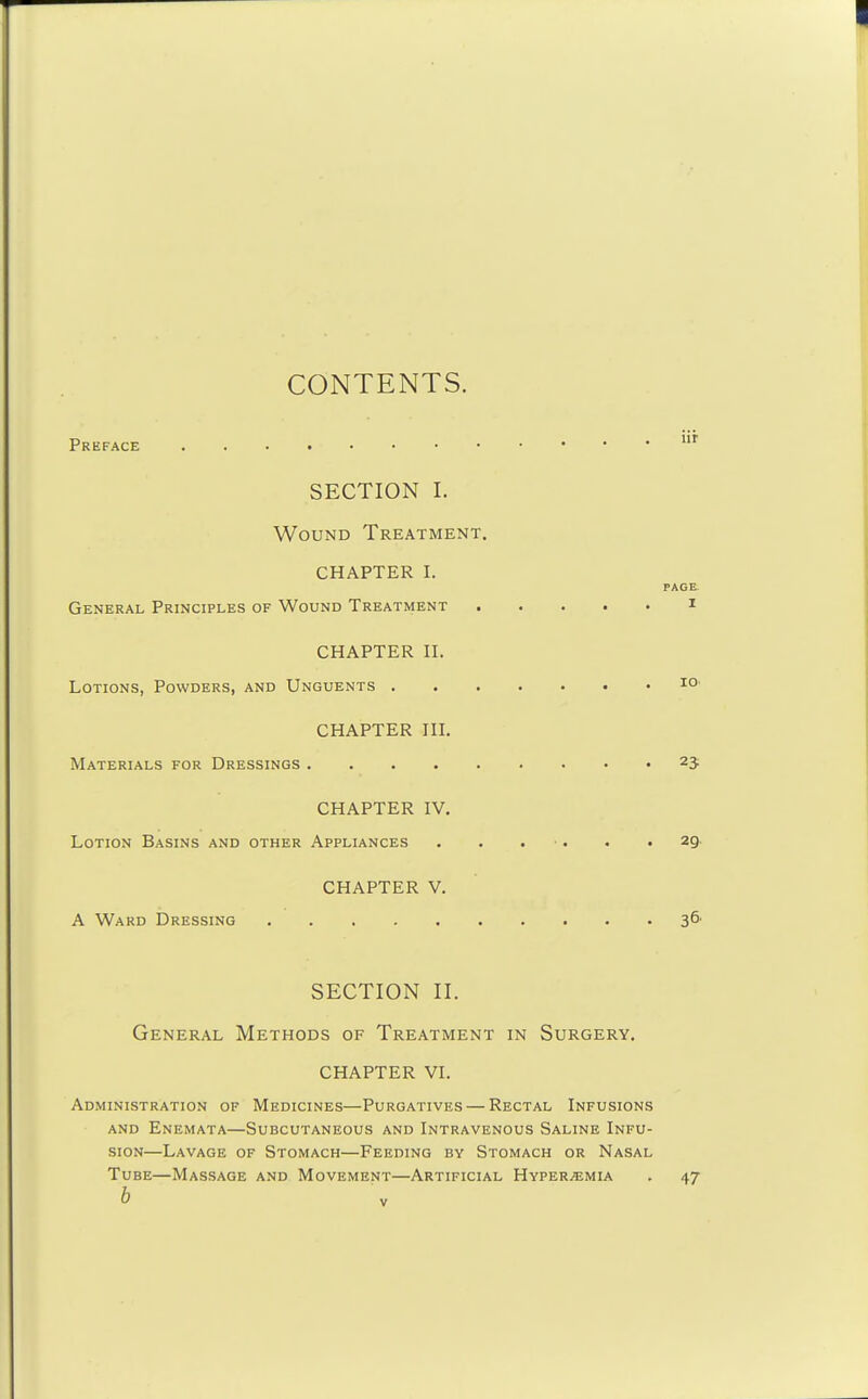 CONTENTS. Preface SECTION I. Wound Treatment. CHAPTER I. General Principles of Wound Treatment CHAPTER II. Lotions, Powders, and Unguents . CHAPTER III. Materials for Dressings CHAPTER IV. Lotion Basins and other Appliances . • . ■. . .29. CHAPTER V. A Ward Dressing 3^' PAGE I 10' 25 SECTION II. General Methods of Treatment in Surgery. CHAPTER VI. Administration of Medicines—Purgatives — Rectal Infusions AND Enemata—Subcutaneous and Intravenous Saline Infu- sion—Lavage of Stomach—Feeding by Stomach or Nasal Tube—Massage and Movement—Artificial Hyper.emia . 47