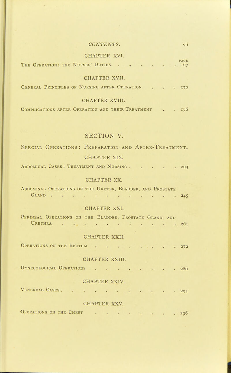 CHAPTER XVI. I'AO H The Operation: the Nurses' Duties ...... 167 CHAPTER XVn. General Principles of Nursing after Operation . . . 170 CHAPTER XVIII. Complications after Operation and their Treatment . . 176 SECTION V. Special Operations : Preparation and After-Treatment. CHAPTER XIX. Abdominal Cases : Treatment and Nursing 209 CHAPTER XX. Abdominal Operations on the Ureter, Bladder, and Prostate Gland 245 CHAPTER XXI. Perineal Operations on the Bladder, Prostate Gland, and Urethra 261 CHAPTER XXII. Operations on the Rectum 272 CHAPTER XXIII. Gynecological Operations 280 CHAPTER XXIV. Venereal Cases 294 CHAPTER XXV. Operations on the Chest 296