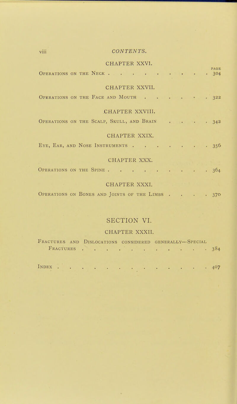 CHAPTER XXVI. PAGE Operations on the Neck 304 CHAPTER XXVn. Operations on the Face and Mouth . . . . - . 322 CHAPTER XXVni. Operations on the Scalp, Skull, and Brain .... 342 CHAPTER XXIX. Eye, Ear, and Nose Instruments 356 CHAPTER XXX. Operations on the Spine 364 CHAPTER XXXI. Operations on Bones and Joints of the Limbs .... 370 SECTION VI. CHAPTER XXXII. Fractures and Dislocations considered generally—Special Fractures 384 Index 407