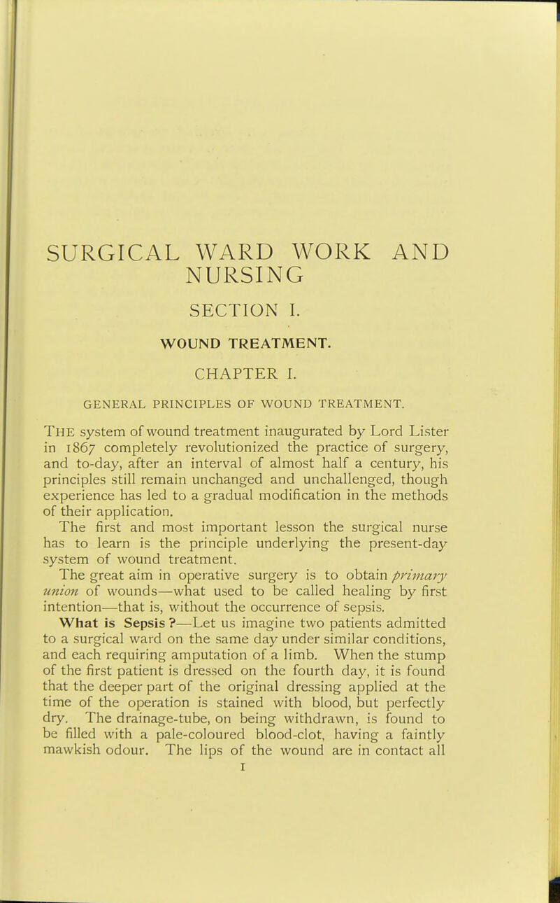 SURGICAL WARD WORK AND NURSING SECTION I. WOUND TREATMENT. CHAPTER I. GENERAL PRINCIPLES OF WOUND TREATMENT. The system of wound treatment inaugurated by Lord Lister in 1867 completely revolutionized the practice of surgery, and to-day, after an interval of almost half a century, his principles still remain unchanged and unchallenged, though experience has led to a gradual modification in the methods of their application. The first and most important lesson the surgical nurse has to learn is the principle underlying the present-day system of wound treatment. The great aim in operative surgery is to obtain primary union of wounds—what used to be called healing by first intention—that is, without the occurrence of sepsis. What is Sepsis ?—Let us imagine two patients admitted to a surgical ward on the same day under similar conditions, and each requiring amputation of a limb. When the stump of the first patient is dressed on the fourth day, it is found that the deeper part of the original dressing applied at the time of the operation is stained with blood, but perfectly dry. The drainage-tube, on being withdrawn, is found to be filled with a pale-coloured blood-clot, having a faintly mawkish odour. The lips of the wound are in contact all