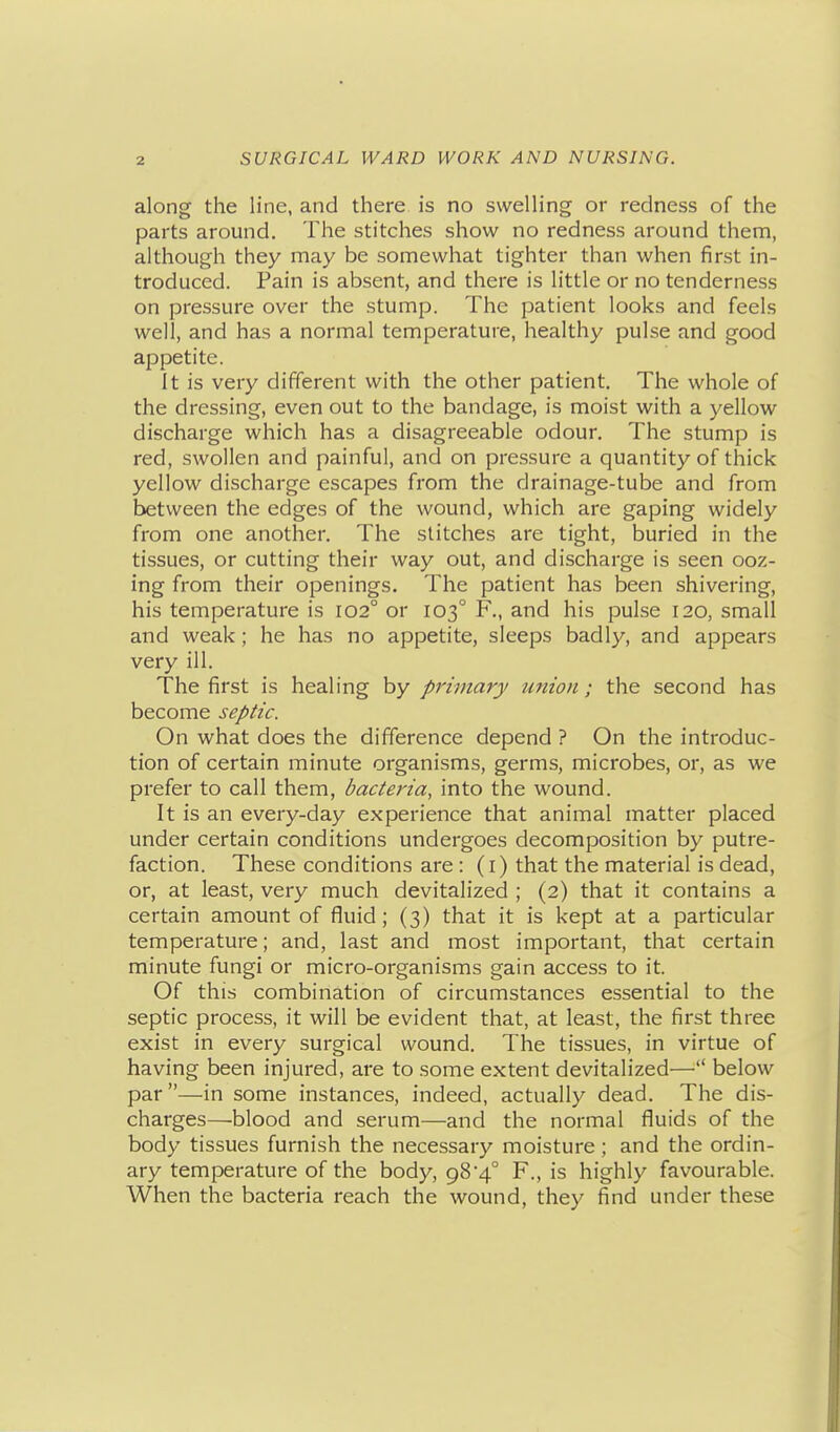 along the line, and there is no swelling or redness of the parts around. The stitches show no redness around them, although they may be somewhat tighter than when first in- troduced. Pain is absent, and there is little or no tenderness on pressure over the stump. The patient looks and feels well, and has a normal temperature, healthy pulse and good appetite. It is very different with the other patient. The whole of the dressing, even out to the bandage, is moist with a yellow discharge which has a disagreeable odour. The stump is red, swollen and painful, and on pressure a quantity of thick yellow discharge escapes from the drainage-tube and from between the edges of the wound, which are gaping widely from one another. The stitches are tight, buried in the tissues, or cutting their way out, and discharge is seen ooz- ing from their openings. The patient has been shivering, his temperature is 102° or 103° F., and his pulse 120, small and weak; he has no appetite, sleeps badly, and appears very ill. The first is healing by primary union; the second has become septic. On what does the difference depend ? On the introduc- tion of certain minute organisms, germs, microbes, or, as we prefer to call them, bacteria, into the wound. It is an every-day experience that animal matter placed under certain conditions undergoes decomposition by putre- faction. These conditions are: (i) that the material is dead, or, at least, very much devitalized ; (2) that it contains a certain amount of fluid; (3) that it is kept at a particular temperature; and, last and most important, that certain minute fungi or micro-organisms gain access to it. Of this combination of circumstances essential to the septic process, it will be evident that, at least, the first three exist in every surgical wound. The tissues, in virtue of having been injured, are to .some extent devitalized— below par —in some instances, indeed, actually dead. The dis- charges—blood and serum—and the normal fluids of the body tissues furnish the necessary moisture; and the ordin- ary temperature of the body, 984° F., is highly favourable. When the bacteria reach the wound, they find under these