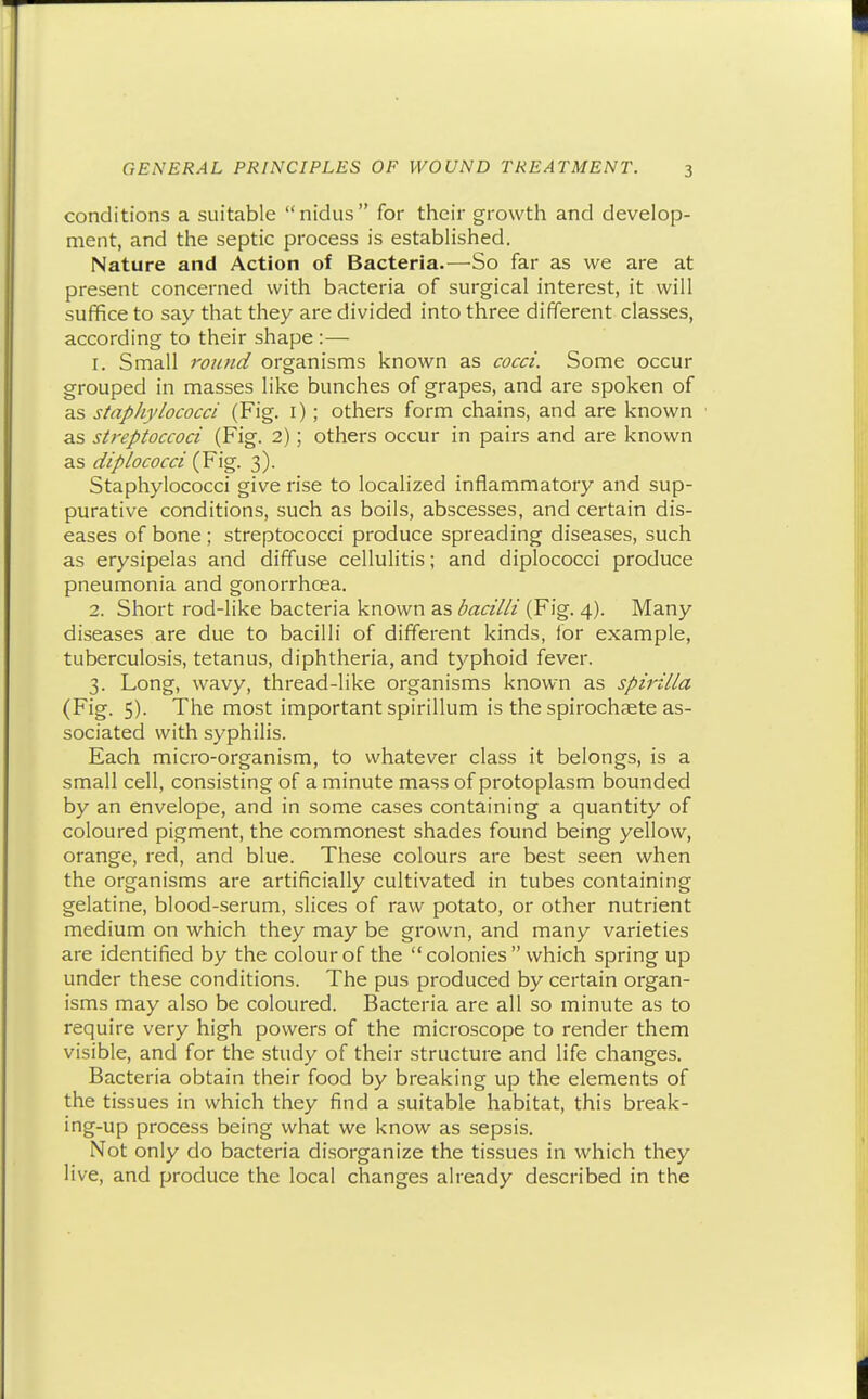 conditions a suitable nidus for their growth and develop- ment, and the septic process is established. Nature and Action of Bacteria.—So far as we are at present concerned with bacteria of surgical interest, it will suffice to say that they are divided into three different classes, according to their shape :— 1. Small round organisms known as cocci. Some occur grouped in masses like bunches of grapes, and are spoken of as staphylococci (Fig. i) ; others form chains, and are known as streptoccoci (Fig. 2); others occur in pairs and are known as diplococci (Fig. 3). Staphylococci give rise to localized inflammatory and sup- purative conditions, such as boils, abscesses, and certain dis- eases of bone ; streptococci produce spreading diseases, such as erysipelas and diffuse cellulitis; and diplococci produce pneumonia and gonorrhoea. 2. Short rod-like bacteria known as bacilli (Fig. 4). Many diseases are due to bacilli of different kinds, ior example, tuberculosis, tetanus, diphtheria, and typhoid fever. 3. Long, wavy, thread-like organisms known as spirilla (Fig. 5). The most important spirillum is the spirochaete as- sociated with syphilis. Each micro-organism, to whatever class it belongs, is a small cell, consisting of a minute mass of protoplasm bounded by an envelope, and in some cases containing a quantity of coloured pigment, the commonest shades found being yellow, orange, red, and blue. These colours are best seen when the organisms are artificially cultivated in tubes containing gelatine, blood-serum, slices of raw potato, or other nutrient medium on which they may be grown, and many varieties are identified by the colour of the  colonies  which spring up under these conditions. The pus produced by certain organ- isms may also be coloured. Bacteria are all so minute as to require very high powers of the microscope to render them visible, and for the study of their structure and life changes. Bacteria obtain their food by breaking up the elements of the tissues in which they find a suitable habitat, this break- ing-up process being what we know as sepsis. Not only do bacteria di.sorganize the tissues in which they live, and produce the local changes already described in the