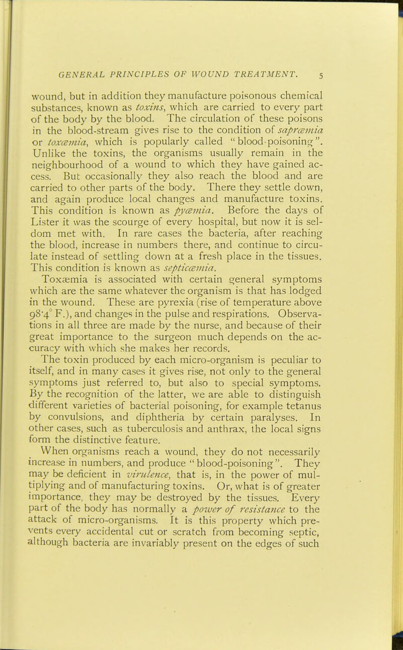 wound, but in addition they manufacture poisonous chemical substances, known as toxins, which are carried to every part of the body by the blood. The circulation of these poisons in the blood-stream gives rise to the condition of saprcemia or toxceinia, which is popularly called blood-poisoning. Unlike the toxins, the organisms usually remain in the neighbourhood of a wound to which they have gained ac- cess. But occasionally they also reach the blood and are carried to other parts of the body. There they settle down, and again produce local changes and manufacture toxins. This condition is known as pyceviin. Before the days of Lister it was the scourge of every hospital, but now it is sel- dom met with. In rare cases the bacteria, after reaching the blood, increase in numbers there, and continue to circu- late instead of settling down at a fresh place in the tissues. This condition is known as septicceviia. Toxsemia is associated with certain general symptoms which are the same whatever the organism is that has lodged in the wound. These are pyrexia (rise of temperature above 984° F.), and changes in the pulse and respirations. Observa- tions in all three are made by the nurse, and because of their great importance to the surgeon much depends on the ac- curacy with which she makes her records. The toxin produced by each micro-organism is peculiar to itself, and in many cases it gives rise, not only to the general symptoms just referred to, but also to special symptoms. By the recognition of the latter, we are able to distinguish different varieties of bacterial poisoning, for example tetanus by convulsions, and diphtheria by certain paralyses. In other cases, such as tuberculosis and anthrax, the local signs form the distinctive feature. When organisms reach a wound, they do not necessarily increase in numbers, and produce blood-poisoning. They may be deficient in virulence, that is, in the power of mul- tiplying and of manufacturing toxins. Or, what is of greater importance, they may be destroyed by the tissues. Every part of the body has normally a poiver of resistance to the attack of micro-organisms. It is this property which pre- vents every accidental cut or scratch from becoming septic, although bacteria are invariably present on the edges of such