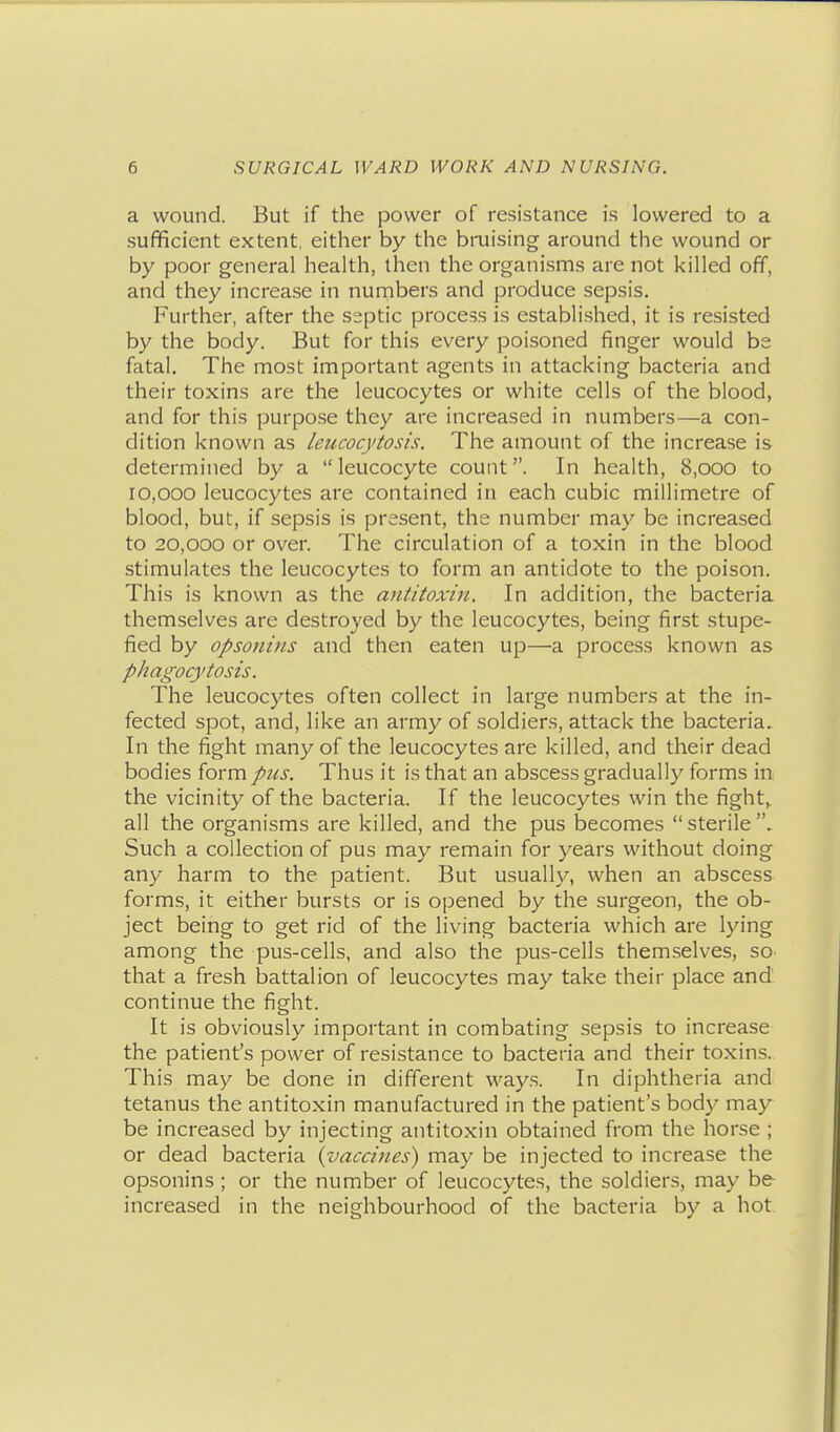 a wound. But if the power of resistance is lowered to a sufficient extent, either by the bruising around the wound or by poor general health, then the organisms are not killed off, and they increase in numbers and produce sepsis. Further, after the septic process is established, it is resisted by the body. But for this every poisoned finger would be fatal. The most important agents in attacking bacteria and their toxins are the leucocytes or white cells of the blood, and for this purpose they are increased in numbers—a con- dition known as leucocytosis. The amount of the increase is determined by a  leucocyte count. In health, 8,000 to 10,000 leucocytes are contained in each cubic millimetre of blood, but, if sepsis is present, the number may be increased to 20,000 or over. The circulation of a toxin in the blood stimulates the leucocytes to form an antidote to the poison. This is known as the antitoxin. In addition, the bacteria themselves are destroyed by the leucocytes, being first stupe- fied by opsonins and then eaten up—a process known as phagocytosis. The leucocytes often collect in large numbers at the in- fected spot, and, like an army of soldiers, attack the bacteria. In the fight many of the leucocytes are killed, and their dead bodies form pus. Thus it is that an abscess gradually forms in the vicinity of the bacteria. If the leucocytes win the fight^ all the organisms are killed, and the pus becomes  sterile Such a collection of pus may remain for years without doing any harm to the patient. But usually, when an abscess forms, it either bursts or is opened by the surgeon, the ob- ject being to get rid of the living bacteria which are lying among the pus-cells, and also the pus-cells themselves, so that a fresh battalion of leucocytes may take their place and continue the fight. It is obviously important in combating sepsis to increase the patient's power of resistance to bacteria and their toxins. This may be done in different way.s. In diphtheria and tetanus the antitoxin manufactured in the patient's body may be increased by injecting antitoxin obtained from the horse ; or dead bacteria {vaccines) may be injected to increase the opsonins ; or the number of leucocytes, the soldiers, may b& increased in the neighbourhood of the bacteria by a hot