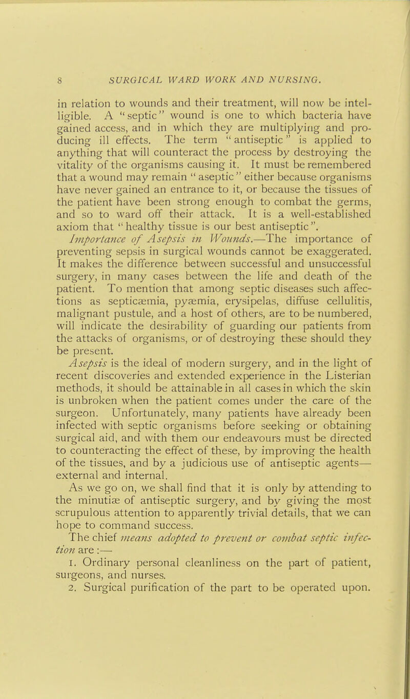 in relation to wounds and their treatment, will now be intel- ligible. A septic wound is one to which bacteria have gained access, and in which they are multiplying and pro- ducing ill effects. The term  antiseptic is applied to anything that will counteract the process by destroying the vitality of the organisms causing it. It must be remembered that a wound may remain  aseptic  either because organisms have never gained an entrance to it, or because the tissues of the patient have been strong enough to combat the germs, and so to ward off their attack. It is a well-established axiom that healthy tissue is our best antiseptic. Importance of Asepsis in Wonnds.—The importance of preventing sepsis in surgical wounds cannot be exaggerated. It makes the difference between successful and unsuccessful surgery, in many cases between the life and death of the patient. To mention that among septic diseases such affec- tions as septicaemia, pyaemia, erysipelas, diffuse cellulitis, malignant pustule, and a host of others, are to be numbered, will indicate the desirability of guarding our patients from the attacks of organisms, or of destroying these should they be present. Asepsis is the ideal of modern surgery, and in the light of recent discoveries and extended experience in the Listerian methods, it should be attainable in all cases in which the skin is unbroken when the patient comes under the care of the surgeon. Unfortunately, many patients have already been infected with septic organisms before seeking or obtaining surgical aid, and with them our endeavours must be directed to counteracting the effect of these, by improving the health of the tissues, and by a judicious use of antiseptic agents— external and internal. As we go on, we shall find that it is only by attending to the minutiae of antiseptic surgery, and by giving the most scrupulous attention to apparently trivial details, that we can hope to command success. The chief means adopted to prevent or combat septic infec- tion are:— 1. Ordinary personal cleanliness on the part of patient, surgeons, and nurses. 2. Surgical purification of the part to be operated upon.