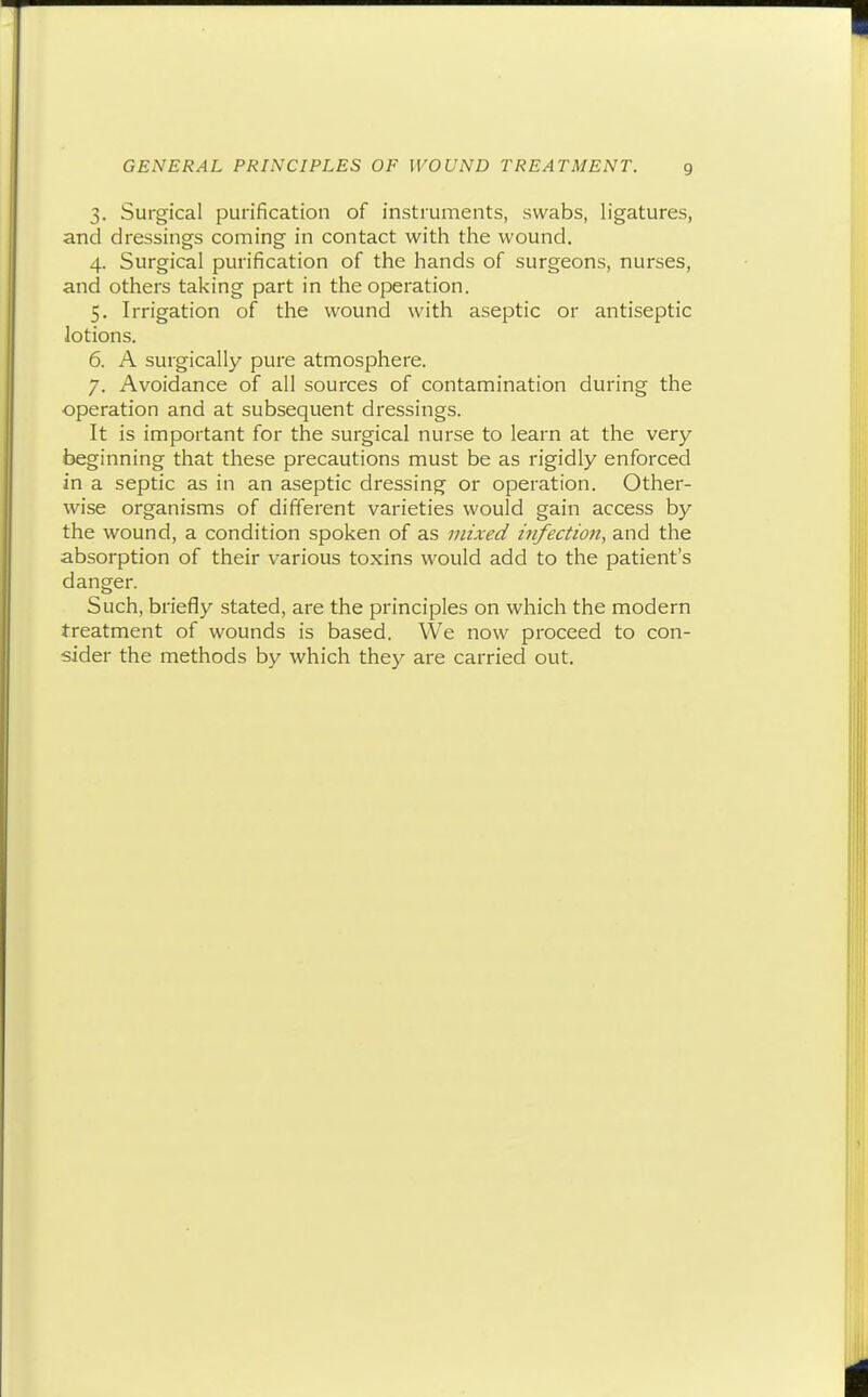 3. Surgical purification of instruments, swabs, ligatures, and dressings coming in contact with the wound. 4. Surgical purification of the hands of surgeons, nurses, and others taking part in the operation. 5. Irrigation of the wound with aseptic or antiseptic lotions. 6. A surgically pure atmosphere. 7. Avoidance of all sources of contamination during the operation and at subsequent dressings. It is important for the surgical nurse to learn at the very beginning that these precautions must be as rigidly enforced in a septic as in an aseptic dressing or operation. Other- wise organisms of different varieties would gain access by the wound, a condition spoken of as mixed infection, and the absorption of their various toxins would add to the patient's danger. Such, briefly stated, are the principles on which the modern treatment of wounds is based. We now proceed to con- sider the methods by which they are carried out.