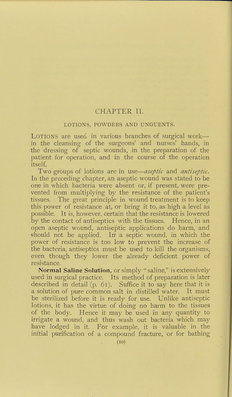 CHAPTER II. LOTIONS, POWDERS AND UNGUENTS. Lotions are used in various branches of surgical work— in the cleansing of the surgeons' and nurses' hands, in the dressing of septic wounds, in the preparation of the patient for operation, and in the course of the operation itself. Two groups of lotions are in use—aseptic and antiseptic. In the preceding chapter, an aseptic wound was stated to be one in which bacteria were absent or, if present, were pre- vented from multiplying by the resistance of the patient's tissues. The great principle in wound treatment is to keep this power of resistance at, or bring it to, as high a level as possible. It is, however, certain that the resistance is lowered by the contact of antiseptics with the tissues. Hence, in an open aseptic wound, antiseptic applications do harm, and should not be applied. In a septic wound, in which the power of resistance is too low to prevent the increase of the bacteria, antiseptics must be used to kill the organisms, even though they lower the already deficient power of resistance. Normal Saline Solution, or simply saline, is extensively used in surgical practice. Its method of preparation is later described in detail (p. 6i). Suffice it to say here that it is a solution of pure common salt in distilled water. It must be sterilized before it is ready for use. Unlike antiseptic lotions, it has the virtue of doing no harm to the tissues of the body. Hence it may be used in any quantity to irrigate a wound, and thus wash out bacteria which may have lodged in it. For example, it is valuable in the initial purification of a compound fracture, or for bathing (lO)