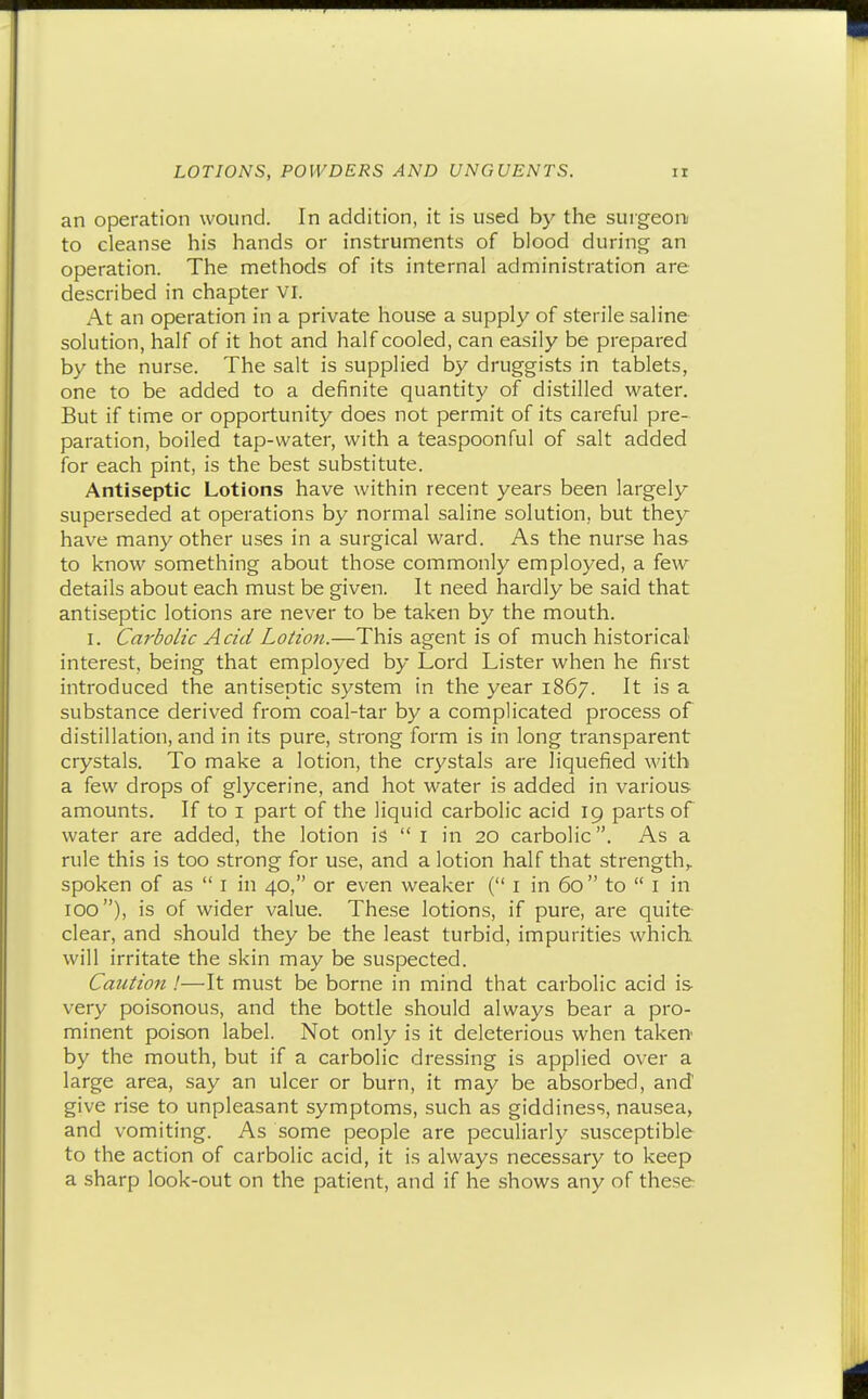 an operation wound. In addition, it is used by the surgeon to cleanse his hands or instruments of blood during an operation. The methods of its internal administration are described in chapter vi. At an operation in a private house a supply of sterile saline solution, half of it hot and half cooled, can easily be prepared by the nurse. The salt is supplied by druggists in tablets, one to be added to a definite quantity of distilled water. But if time or opportunity does not permit of its careful pre- paration, boiled tap-water, with a teaspoonful of salt added for each pint, is the best substitute. Antiseptic Lotions have within recent years been largely superseded at operations by normal saline solution, but they have many other uses in a surgical ward. As the nurse has to know something about those commonly employed, a few details about each must be given. It need hardly be said that antiseptic lotions are never to be taken by the mouth. I. Carbolic Acid Lotion.—This agent is of much historical interest, being that employed by Lord Lister when he first introduced the antiseptic system in the year 1867. It is a substance derived from coal-tar by a complicated process of distillation, and in its pure, strong form is in long transparent crystals. To make a lotion, the crystals are liquefied with a few drops of glycerine, and hot water is added in various amounts. If to i part of the liquid carbolic acid 19 parts of water are added, the lotion is  I in 20 carbolic. As a rule this is too strong for use, and a lotion half that strength,, spoken of as  i in 40, or even weaker ( i in 60  to  I in 100), is of wider value. These lotions, if pure, are quite clear, and .should they be the least turbid, impurities which will irritate the skin may be suspected. Caution !—It must be borne in mind that carbolic acid is very poisonous, and the bottle should always bear a pro- minent poison label. Not only is it deleterious when taken' by the mouth, but if a carbolic dressing is applied over a large area, say an ulcer or burn, it may be absorbed, and' give rise to unpleasant symptoms, such as giddiness, nausea, and vomiting. As some people are peculiarly susceptible to the action of carbolic acid, it is always necessary to keep a sharp look-out on the patient, and if he shows any of these